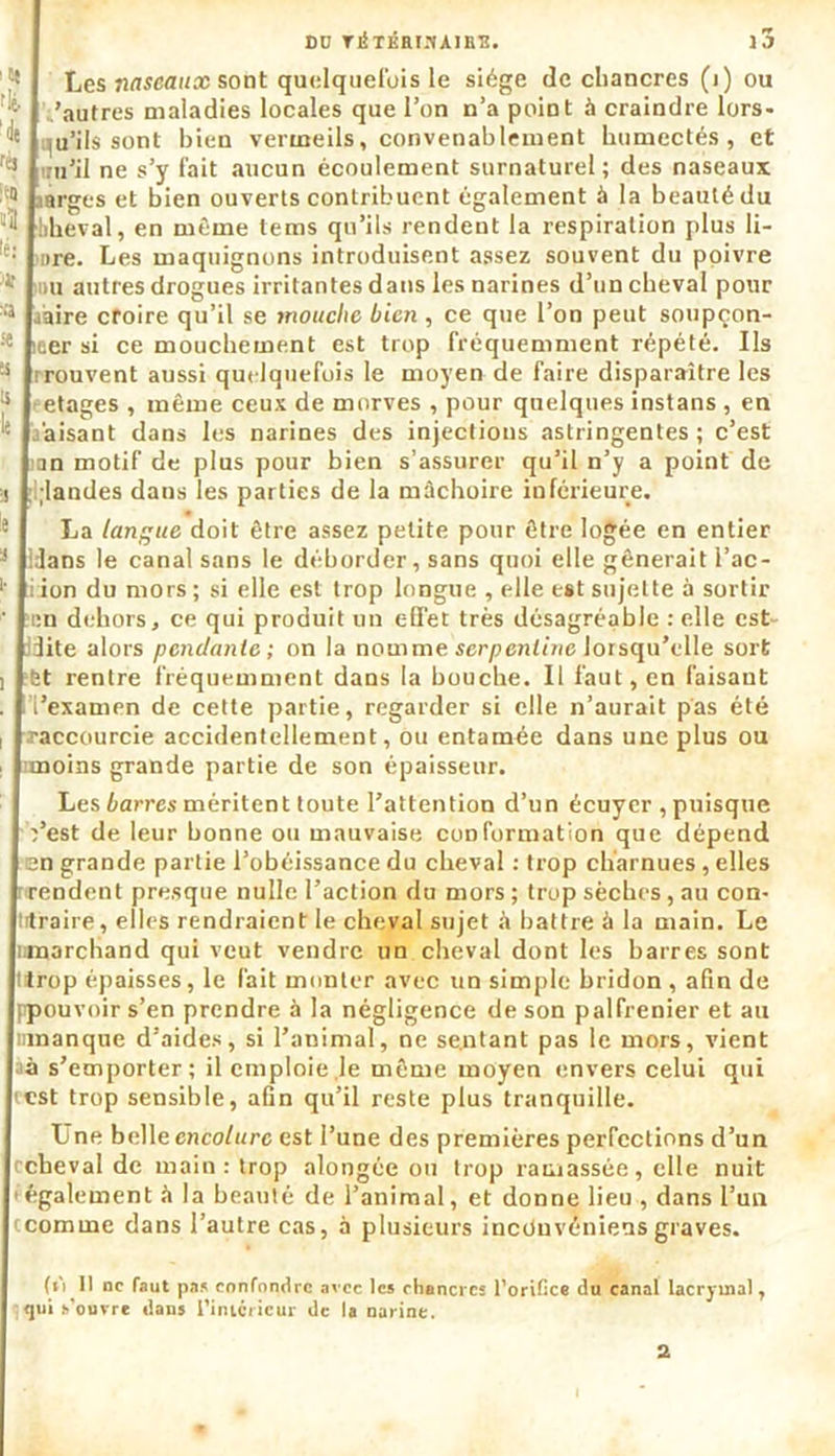 DD YlfTKRIS AIES. IJ Les naseaux sont quelquefois le siège de chancres (i) ou .'autres maladies locales que l’on n’a point à craindre lors- f8 (u’ils sont bien vermeils, convenablement humectés, et CJ irn’il ne s’y fait aucun écoulement surnaturel; des naseaux 1 sàrges et bien ouverts contribuent également à la beauté du hheval, en même tems qu’ils rendent la respiration plus li- ,e: are. Les maquignons introduisent assez souvent du poivre -1* mu autres drogues irritantes dans les narines d’un cheval pour :‘s jaire croire qu’il se mouche bien , ce que l’on peut soupçon- leer si ce mouchement est trop fréquemment répété. Us ;s Trouvent aussi quelquefois le moyen de faire disparaître les etages , même ceux de morves , pour quelques instans , en .faisant dans les narines des injections astringentes ; c’est ian motif de plus pour bien s’assurer qu’il n’y a point de >j ;i;landes dans les parties de la mâchoire inférieure. 8 La langue doit être assez petite pour être logée en entier 3 Idans le canal sans le déborder, sans quoi elle gênerait I’ac- •' iion du mors; si elle est trop longue , elle est sujette à sortir ’ ‘en dehors, ce qui produit un effet très désagréable : elle est- dite alors pendante ; on la nomme serpentine lorsqu’elle sort j et rentre fréquemment dans la bouche. 11 faut, en faisant . l’i’examen de cette partie, regarder si elle n’aurait pas été , .raccourcie accidentellement, ou entamée dans une plus ou i imoins grande partie de son épaisseur. Les barres méritent toute l’attention d’un écuyer , puisque Yest de leur bonne ou mauvaise conformation que dépend en grande partie l’obéissance du cheval : trop charnues, elles ■rendent presque nulle l’action du mors ; trop sèches, au con- trtraire, elles rendraient le cheval sujet à battre à la main. Le ninarchand qui veut vendre un cheval dont les barres sont llrop épaisses, le fait monter avec un simple bridon , afin de ppouvoir s’en prendre à la négligence de son palfrenier et au umanque d’aides, si l’animal, ne se.ntant pas le mors, vient à s’emporter; il emploie le même moyen envers celui qui est trop sensible, afin qu’il reste plus tranquille. Une belle encolure est l’une des premières perfections d’un rcbeval de main: trop alongée ou trop ramassée, elle nuit également à la beauté de l’animal, et donne lieu , dans l’un ccomme dans l’autre cas, à plusieurs ineduveniensgraves. (iî 11 ne faut pas confondre avec les chancres l’orifice du canal lacrymal, 9<jui s’ouvre dans l'intérieur de la narine. 2