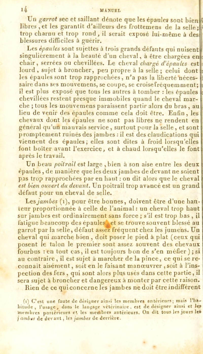 Un garrot sec et saillant dénote que les épaules sont bien libres ,et les garantit d’ailleurs des frotteinens de la selle; trop charnu et trop rond, il serait exposé lui-même è des blessures difficiles à guérir. Les épaules sont sujettes à trois grands défauts qui nuisent singulièrement à la beauté d’un cheval, à être chargées en chair, serrées ou chevillées. Le cheval chargé d’épaules est , lourd , sujet à broncher, peu propre à la selle ; celui dont les épaules sont trop rapprochées, n’a pas la liberté néces- saire dans ses mouvemens, se coupe, se croisefréquemment; il est plus exposé que tous les autres à tomber : les épaules chevillées restent presque immobiles quand le cheval mar- che ; tous les mouvemens paraissent partir alors du bras , au lieu de venir des épaules comme cela doit être. Enfin, les chevaux dont les épaules ne sont pas libres ne rendent en général qu’un mauvais service, surtout pour la selle, et sont promptement ruinés des jambes : il est des claudications qui viennent des épaules; elles sont dites à froid lorsqu’elles font boiter avant l’exercice, et à chaud lorsqu’elles le font après le travail. Un beau poitrail est large ,bien à son aise entre les deux épaules , de manière que les deux jambes de devant ne soient pas trop rapprochées par en haut : on dit alors que le cheval est bien ouvert du devant. Un poitrail trop avancé est un grand défaut pour un cheval de selle. Les jambes (1), pour être bonnes, doivent être d’une hau- teur proportionnée à celle de l’animal: un cheval trop haut sur jambes est ordinairement sans force ; s’il est trop bas , il fatigue beaucoup des épaule^et se trouve souvent blessé au garrot par la selle, défaut assez fréquent chez les jumens. Un cheval qui marche bien , doit poser le pied à plat (ceux qui posent le talon le premier sont assez souvent des chevaux fourbus : en tout cas, il est toujours bon de s’en méfier); si au contraire, il est sujet à marcher de la pince, ce qui se re- connaît aisément, soit en le faisant manœuvrer , soit à l’ins- pection des fers , qui sont alors plus usés dans celte partie, il sera sujet à broncher et dangereux à monter par cette raison. Rien de ce qui concerne les jambes ne doit être indifférent (:) C’est une faute de designer ainsi les membres antérieurs; mais l'ha- bitude, l’usage, dans le langage vétérinaire, est de désigner ainsi et le» membres pnstéricurs et les membres antérieurs. On dit tous les jours le» j limbes de devant, les jambes de derrière.