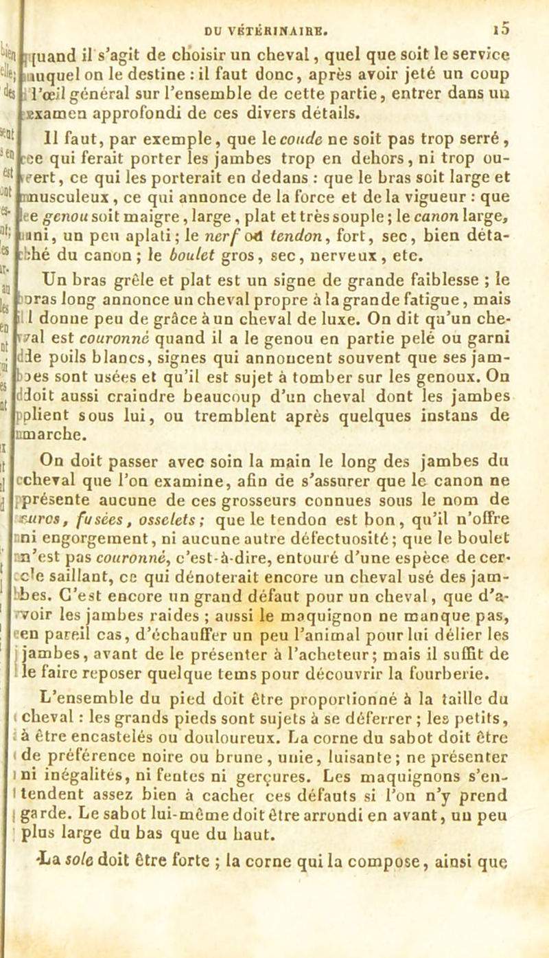 DU VETERINAIRE# 13 “iîn [quand il s’agit de choisir un cheval, quel que soit le service '-'le; mquel on le destine : il faut donc, après avoir jeté un coup de l’œil général sur l’ensemble de cette partie, entrer dans au examen approfondi de ces divers détails. 3: Il faut, par exemple, que le coude, ne soit pas trop serré , !tl! ree qui ferait porter les jambes trop en dehors, ni trop ou- 61 ifert, ce qui les porterait en dedans : que le bras soit large et musculeux, ce qui annonce de la force et de la vigueur : que *■ ee genou soit maigre, large, plat et très souple ; le canon large, mni, un peu aplati ; le nerf oel tendon, fort, sec, bien déta- bbé du canon; le boulet gros, sec, nerveux, etc. Un bras grêle et plat est un signe de grande faiblesse ; le i'oras long annonce un cheval propre à la grande fatigue, mais i 1 donne peu de grâce à un cheval de luxe. On dit qu’un che- nal est couronné quand il a le genou en partie pelé ou garni die poils blancs, signes qui annoncent souvent que ses jam- baes sont usées et qu’il est sujet à tomber sur les genoux. On ildoit aussi craindre beaucoup d’un cheval dont les jambes pplient sous lui, ou tremblent après quelques instans de umarche. it On doit passer avec soin la main le long des jambes du ccheval que l’on examine, afin de s’assurer que le canon ne . présente aucune de ces grosseurs connues sous le nom de FJiros, fusées, osselets; que le tendon est bon, qu’il n’olfre mi engorgement, ni aucune autre défectuosité; que le boulet ’ m’est pas couronné, c’est-à-dire, entouré d’une espèce, de cer- cle saillant, ce qui dénoterait encore un cheval usé des jam- !bes. C’est encore un grand défaut pour un cheval, que d’a- rvoir les jambes raides ; aussi le maquignon ne manque pas, 1 'en pareil cas, d’échauffer un peu l’animal pour lui délier les jambes, avant de le présenter à l’acheteur; mais il suffit de le faire reposer quelque tems pour découvrir la fourberie. L’ensemble du pied doit être proportionné à la taille du ( cheval : les grands pieds sont sujets à se déferrer ; les petits, à être encastelés ou douloureux. La corne du sabot doit être ( de préférence noire ou brune , unie, luisante ; ne présenter ini inégalités, ni fentes ni gerçures. Les maquignons s’en- I tendent assez bien à cacher ces défauts si l’on n’y prend | garde. Le sabot lui-même doit être arrondi en avant, un peu plus large du bas que du haut. •La sole doit être forte ; la corne qui la compose, ainsi que