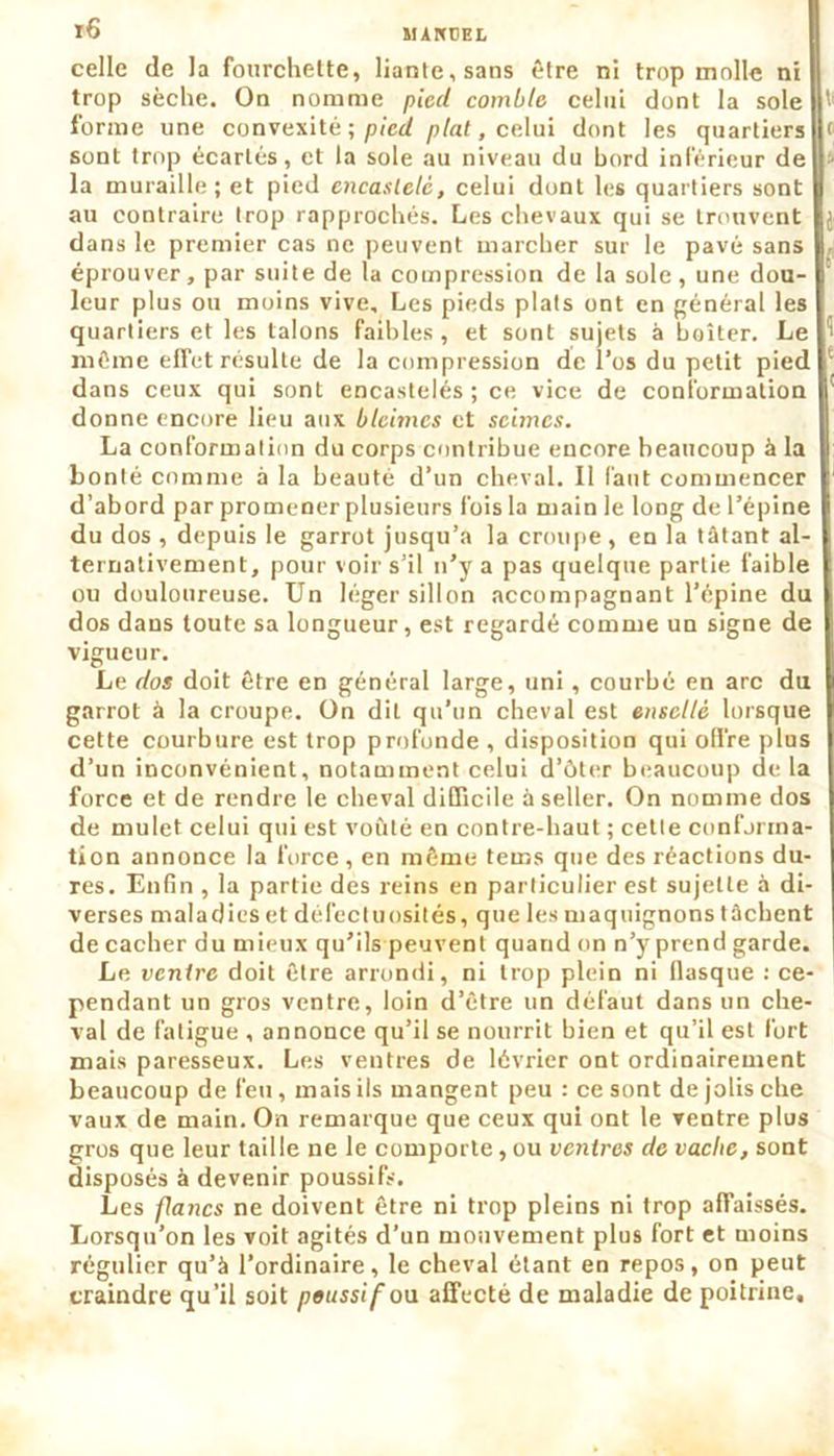 r6 MARCEL celle de la fourchette, liante, sans être ni trop molle ni I trop sèche. On nomme pied comble celui dont la sole P' forme une convexité ; pied plat, celui dont les quartiers < sont trop écartés, et la sole au niveau du bord inférieur de • la muraille ; et pied encastelé, celui dont les quartiers sont au contraire trop rapprochés. Les chevaux qui se trouvent dans le premier cas ne peuvent marcher sur le pavé sans éprouver, par suite de la compression de la sole, une dou- leur plus ou moins vive. Les pieds plats ont en général les quartiers et les talons faibles, et sont sujets à boiter. Le même efTet résulte de la compression de l’os du petit pied dans ceux qui sont encastelés ; ce vice de conformation donne encore lieu aux bleimes et seimcs. La conformation du corps contribue encore beaucoup à la bonté comme à la beauté d’un cheval. 11 faut commencer d’abord par promener plusieurs fois la main le long de l’épine du dos , depuis le garrot jusqu’à la croupe, en la tâtant al- ternativement, pour voir s’il n’y a pas quelque partie faible ou douloureuse. Un léger sillon accompagnant l’épine du I dos dans toute sa longueur, est regardé comme un signe de vigueur. Le dos doit être en général large, uni, courbé en arc du garrot à la croupe. On dit qu’un cheval est enscllé lorsque cette courbure est trop profonde , disposition qui offre plus d’un inconvénient, notamment celui d’ôter beaucoup de la force et de rendre le cheval difficile à seller. On nomme dos de mulet celui qui est voûté en contre-haut ; cette conforma- tion annonce la force , en même terns que des réactions du- res. Enfin , la partie des reins en particulier est sujette à di- verses maladies et défectuosités, que les maquignons tâchent de cacher du mieux qu’ils peuvent quand on n’y prend garde. Le ventre doit être arrondi, ni trop plein ni flasque : ce- pendant un gros ventre, loin d’être un défaut dans un che- val de fatigue , annonce qu’il se nourrit bien et qu’il est fort mais paresseux. Les ventres de lévrier ont ordinairement beaucoup de feu, mais ils mangent peu : ce sont de jolis che vaux de main. On remarque que ceux qui ont le ventre plus gros que leur taille ne le comporte, ou ventres de vache, sont disposés à devenir poussifs. Les flancs ne doivent être ni trop pleins ni trop affaissés. Lorsqu’on les voit agités d’un mouvement plus fort et moins régulier qu’à l’ordinaire, le cheval étant en repos, on peut craindre qu’il soit poussif ou affecté de maladie de poitrine.