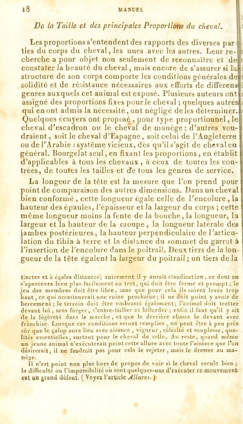 De la Taille et des principales Proportions du cheval. Les proportions s’entendent des rapports des diverses par ties du corps du cheval, les unes avec les autres. Leur re- cherche a pour objet non seulement de reconnaître et de constater la beauté du cheval, mais encore de s’assurer si la structure de son corps comporte les conditions générales de solidité et de résistance nécessaires aux efforts de différens genres auxquels cet animal est exposé. Plusieurs auteurs ont assigné des proportions fixes pour le cheval ; quelques autres qui en ont admis la nécessité, ont négligé delcs déterminer. Quelques écuyers ont proposé , pour type proportionnel, le cheval d’escadron ou le cheval de manège; d’autres vou- draient, soit le cheval d’Espagne, soit celui de l’Angleterre ou de l’Arabie : système vicieux, dès qu’il s’agit de cheval en général. Bourgelat seul, en fixant les proportions , en établit d’applicables à tous les chevaux, à ceux de toutes les con- trées, de toutes les tailles et de tous les genres de service. La longeur de la tête est la mesure que l’on prend pour point de comparaison des autres dimensions. Dans un cheval bien conformé , cette longueur égale celle de l’encolure , la hauteur des épaules, l’épaisseur et la largeur du corps ; cette même longueur moins la l’ente de la bouche, la longueur, la largeur et la hauteur de la croupe, la longueur latérale des jambes postérieures, la hauteur perpendiculaire de l’articu- lation du tibia à terre et la distance du sommet du garrot à l’insertion de l’encolure dans le poitrail. Deux tiers de la lon- gueur de la tête égalent la largeur du poitrail ; un tiers de la tinctes et à égales distances; autrement il y aurait claudication, ce dont on s’apercevra bien plus facilement au trot, qui doit être ferme et prompt ; le jeu des membres doit être libre, sans que pour cela ils soient levés trop baut, ce qui occasioncrait une ruine prochaine ; il ne doit point y avoir de bercement ; le terrain doit être embrassé également; l’animal doit trotter devant lui, sans forger, s’entre-tailler ni billardcr ; enfin il faut qu’il y ait de la légèreté dans la marche, et que le derrière chasse le devant avec franchise. Lorsque ces conditions seront remplies , on peut être à peu près sur que le galop aura lieu avec aisance , vigueur , célérité et souplesse, qua- lités essentielles, surtout pour le cheval de selle. An reste, quand même un jeune animal n’exccuterait point cette allure avec toute l’aisance que l’on désirerait, il ne faudrait pas pour cela le rejeter, mais le dresser au ma- nège. 11 n’est point non plus hors de propos de voir si le cheval recule bien ; la difficulté ou l’impossibilité ou sont quelques-uns d’exccuttr cc mouvemcfit c*t un grand défaut. ( Yoyci l’article À(llurcs. )