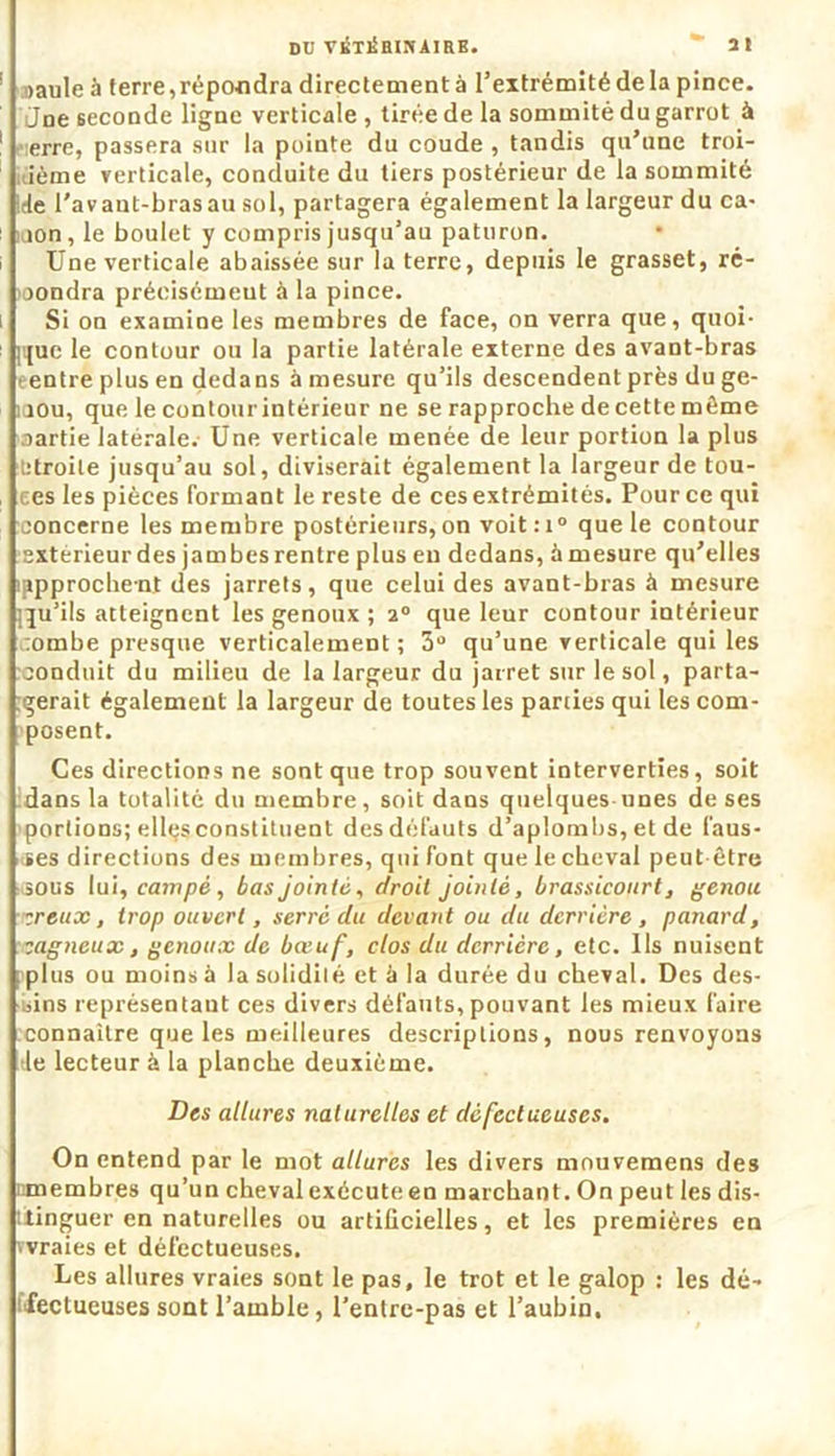 »aule à terre,répondra directement à l’extrémité de la pince. Jne seconde ligne verticale , tirée de la sommité du garrot à -erre, passera sur la pointe du coude , tandis qu’une troi- sième verticale, conduite du tiers postérieur de la sommité ide l'avant-brasau sol, partagera également la largeur du ca- non, le boulet y compris jusqu’au paturon. Une verticale abaissée sur la terre, depuis le grasset, ré- pondra précisément à la pince. Si on examine les membres de face, on verra que, quoi- que le contour ou la partie latérale externe des avant-bras eentreplusen dedans à mesure qu’ils descendent près du ge- nou, que le contourintérieur ne se rapproche de cette même partie latérale.- Une verticale menée de leur portion la plus étroite jusqu’au sol, diviserait également la largeur de tou- tes les pièces formant le reste de ces extrémités. Pour ce qui concerne les membre postérieurs, on voit:i° que le contour extérieur des jambes rentre plus en dedans, à mesure qu’elles iBpproche-nt des jarrets, que celui des avant-bras à mesure iju’ils atteignent les genoux ; 20 que leur contour intérieur tombe presque verticalement ; 3° qu’une verticale qui les conduit du milieu de la largeur du jarret sur le sol, parta- gerait également la largeur de toutes les parties qui les com- posent. Ces directions ne sont que trop souvent interverties, soit dans la totalité du membre, soit dans quelques unes de ses portions; ellçs constituent des défauts d’aplombs, et de faus- ses directions des membres, qui font que le cheval peut-être ■ sous lui, campé, bas jointe, droit jointe, brassicourt, genou s eux, trop ouvert, serré du devant ou du derrière , panard, cagneux, genoux de bœuf, clos du derrière, etc. Ils nuisent plus ou moins à la solidité et à la durée du cheval. Des des- sins représentant ces divers défauts, pouvant les mieux faire connaître que les meilleures descriptions, nous renvoyons tle lecteur à la planche deuxième. Des allures naturelles et défectueuses. On entend par le mot allures les divers mnuvemens des timembres qu’un cheval exécute en marchant. On peut les dis- tinguer en naturelles ou artificielles, et les premières en vvraies et défectueuses. Les allures vraies sont le pas, le trot et le galop : les dé- ffectueuses sont l’amble, l’entre-pas et l’aubin,