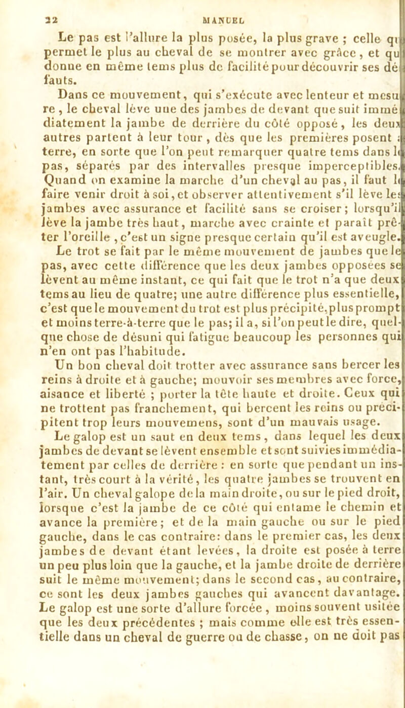 Le pas est l’allure la plus posée, la plus grave ; celle qv permet le plus au cheval de se montrer avec grâce, et qu donue en même lems plus de facilité pour découvrir ses dé fauts. Dans ce mouvement, qui s’exécute avec lenteur et mcsu re , le cheval lève uue des jambes de devant que suit immé diatement la jambe de derrière du côté opposé, les deu* autres partent à leur tour , dès que les premières posent ; terre, en sorte que l’on peut remarquer quatre tems dans h pas, séparés par des intervalles presque imperceptibles. Quand on examine la marche d’un cheval au pas, il faut h faire venir droit à soi, et observer attentivement s'il lève le; jambes avec assurance et facilité sans se croiser; lorsqu’il lève la jambe très haut, marche avec crainte et paraît prê- ter l’oreille , c’est un signe presque certain qu’il est aveugle. Le trot se fait par le même mouvement de jambes que le pas, avec cette différence que les deux jambes opposées se lèvent au même instant, ce qui fait que le trot n’a que deux tems au lieu de quatre; une autre différence plus essentielle, c’est que le mouvement du trot est plus précipité,plus prompt et moins terre-à-terre que le pas; il a, si l’on peutle dire, quel- que chose de désuni qui fatigue beaucoup les personnes qui n’en ont pas l’habitude. Un bon cheval doit trotter avec assurance sans bercer les reins à droite et à gauche; mouvoir ses membres avec force, aisance et liberté ; porter la tête haute et droite. Ceux qui ne trottent pas franchement, qui bercent les reins ou préci- pitent trop leurs mouvemens, sont d’un mauvais usage. Le galop est un saut en deux tems, dans lequel les deux jambes de devant se lèvent ensemble et sont suivies immédia- tement parcelles de derrière: en sorte que pendant un ins- tant, très court à la vérité, les quatre jambes se trouvent en l’air. Un cheval galope delà main droite, ou sur le pied droit, lorsque c’est la jambe de ce côté qui entame le chemin et avance la première; et de la main gauche ou sur le pied gauche, dans le cas contraire: dans le premier cas, les deux jambes de devant étant levées, la droite est posée à terre un peu plus loin que la gauche, et la jambe droite de derrière suit le même mouvement; dans le second cas, au contraire, ce sont les deux jambes gauches qui avancent davantage. Le galop est une sorte d’allure forcée , moins souvent usitée que les deux précédentes ; mais comme elle est très essen- tielle dans un cheval de guerre ou de chasse, on ne doit pas