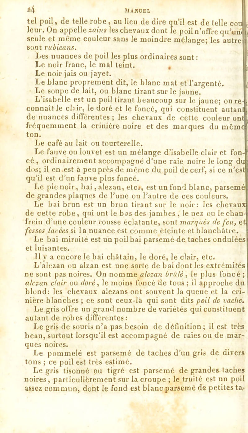 tel poil, de telle robe, au lieu de dire qu’il est de telle cou L leur. On appelle zains les chevaux dont le poil n’offre qu’uni seule et même couleur sans le moindre mélange; les autre sont rubicans. Les nuances de poil les plus ordinaires sont : Le noir franc, le mal teint. , Le noir jais ou jayet. Le blanc proprement dit, le blanc mat et l’argenté. Le soupe de lait, ou blanc tirant sur le jaune. L’isabelle est un poil tirant beaucoup sur le jaune; on re- connaît le clair, le doré et le foncé, qui constituent autant de nuances differentes ; les chevaux de cette couleur ont fréquemment la crinière noire et des marques du même ton. Le café au lait ou tourterelle. Le fauve ou louvet est un mélange d’isabelle clair et fon- cé , ordinairement accompagné d’une raie noire le long du dos; il en est à peu près de même du poil de cerf, si ce n’est qu’il est d’un fauve plus foncé. Le pie noir, bai, alezan, etc:, est un fond blanc, parsemé de grandes plaques de l’une ou l’autre de ces couleurs. Le bai brun est un brun tirant sur le noir: Jes chevaux de cette robe, qui ont le bas des jambes , le nez ou le chan- frein d’une couleur rousse éclatante, sont marqués de feu, et fesses tarées si la nuance est comine éteinte et blanchâtre. Le bai miroité est un poil bai parsemé de taches ondulées et luisantes. Il y a encore le bai châtain, le doré, le clair, etc. L’alezan ou alzan est une sorte de bai dont les extrémités ne sont pas noires. On nomme alezan brûlé, le plus foncé; alezan clair ou doré, le moins foncé de tous ; il approche du blond: les chevaux alezans ont souvent la queue et la cri- nière blanches ; ce sont ceux-là qui sont dits poil de vache. Le gris offre un grand nombre de variétés qui constituent autant de robes différentes: Le gris de souris n’a pas besoin de définition ; il est très beau, surtout lorsqu’il est accompagné de raies ou de mar- ques noires. Le pommelé est parsemé de taches d’un gris de divers tons ; ce poil est très estimé. Le gris tisonné ou tigré est parsemé de grandes taches noires, particulièrement sur la croupe ; le truité est un poil assez commun, dont le fond est blancparsemé de petites ta.-