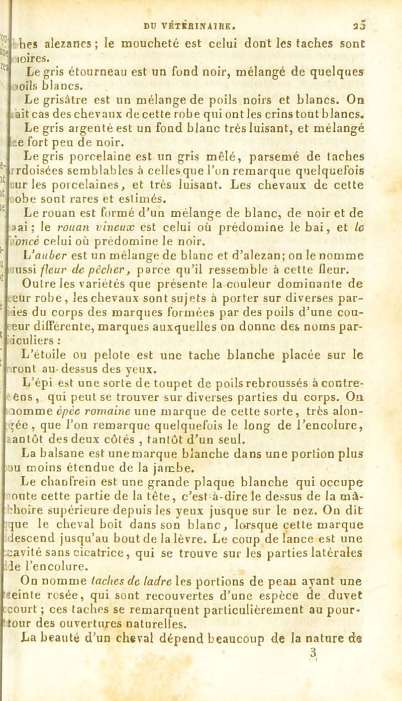 ‘ hes alezanes; le moucheté est celui dont les taches sont llOç loircs. rt> Le gris étourneau est un fond noir, mélangé de quelques iioils blancs. Le grisâtre est un mélange de poils noirs et blancs. On ait cas des chevaux de cette robe qui ont les crins tout blancs. Le gris argenté est un fond blanc très luisant, et mélangé ce fort peu de noir. Le gris porcelaine est un gris mêlé, parsemé de taches rrdoisées semblables à cellesque l’on remarque quelquefois ^ curies porcelaines, et très luisant. Les chevaux de cette oobe sont rares et estimés. 15 Le rouan est formé d’un mélange de blanc, de noir et de 3ai ; le rouan vineux est celui où prédomine le bai, et le o'oncé celui où prédomine le noir. L’auber est un mélange de blanc et d’alezan; on le nomme J tiussi fleur dépêcher, parce qu’il ressemble à cette fleur. Outre les variétés que présente la couleur dominante de eür robe, les chevaux sont sujets à porter sur diverses par- * des du corps des marques formées par des poils d’une cou- eur différente, marques auxquelles on donne des noms par- 1 deuliers : L’étoile ou pelote est une tache blanche placée sur le vont au-dessus des yeux. L’épi est une sorte de toupet de poils rebroussés à contre- éns, qui peut se trouver sur diverses parties du corps. On lomme épée romaine une marque de cette sorte, très alon- gée, que l’on remarque quelquefois le long de l’encolure, antôt des deux côtés , tantôt d’un seul. La balsane est une marque blanche dans une portion plus >u moins étendue de la jambe. Le chanfrein est une grande plaque blanche qui occupe otite cette partie de la tête, c’est-à-dire le dessus de la mâ- choire supérieure depuis les yeux jusque sur le nez. Ou dit (que le cheval boit dans son blanc, lorsque cette marque descend jusqu’au bout de la lèvre. Le coup de lance est une cavité sans cicatrice, qui se trouve sur les parties latérales lie l’encolure. On nomme taches de ladre les portions de peau ayant une (teinte rosée, qui sont recouvertes d’une espèce de duvet court ; ces taches se remarquent particulièrement au pour- ■tour des ouvertures naturelles. La beauté d’un cheval dépend beaucoup de la nature de 3 i |