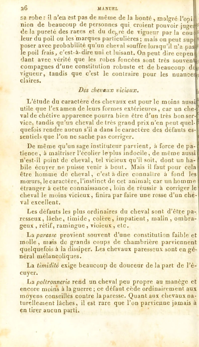 ua robe : il n’en est pas de même de la bonté , malgré l’opiH nion de beaucoup de personnes qui croient pouvoir juge# de la pureté des races et du degré de vigueur par la coulf leur du poil ou les marques particulières; mais ou peut su pif poser avec probabilité qu’un cheval souffre lorsqu’il n’a pas» îe poil frais, c’est-à-dire uni et luisant. On peut dire cepen dant avec vérité que les robes foncées sont très souvent compagnes d’une constitution robuste et de beaucoup dt vigueur, tandis que c’est le contraire pour les nuances claires. Des chevaux vicieux. L’étude du caractère des chevaux est pour le moins aussi utile que l’examen de leurs formes extérieures, car un che- val de chétive apparence pourra bien être d’un très bon ser- vice, tandis qu’un cheval de très grand prix n’en peut quel- quefois rendre aucun s’il a dans le caractère des défauts es- sentiels que l’on ne sache pas corriger. De même qu’un sage instituteur parvient, à force de pa- tience, à maîtriser l’écolier leplus indocile, de même aussi n’est-il point de cheval, tel vicieux qu’il soit, dont un ha- bile écuyer ne puisse venir à bout. Mais il faut pour cela être homme de cheval, c’est à dire connaître à fond les mœurs, lecaractère,l’instinct de cet animal; car un homme étranger à cette connaissance, loin de réussir à corriger le cheval le moins vicieux, finira par faire une rosse d’un che- val excellent. Les défauts les plus ordinaires du cheval sont d’être pa- resseux, lâche, timide, colère, impatient, malin, ombra- geux , rétif, ramingue , vioieux , etc. La parasse provient souvent d’une constitution faible et molle, mais de grands coups de chambrière parviennent quelquefois à la dissiper. Les chevaux paresseux sont en gé- néral mélancoliques. La timidité exige beaucoup de douceur de la part de l’é- cuyer. La poltronnerie rend un cheval peu propre au manège et encore moins à la guerre ; ce défaut cède ordinairement aux moyens conseillés contre la paresse. Quant aux chevaux na- turellement lâches, il est rare que l’on parvienne jamais à en tirer aucun parti.