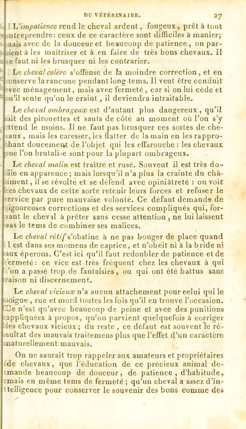 li. I L’impatience rend le cheval ardent, fougeux , prêt â tout |H ntreprendre: ceux de ce caractère sont difficiles à manier; o- inais avec de la douceur et beaucoup de patience, on par- f dent à les maîtriser et à en faire de très bons chevaux. Il is ee faut ni les brusquer ni les contrarier. a' Le cheval colère s’offense de la moindre correction, et en onserve la rancune pendant long-tems. Il veut être conduit 1 wee ménagement, mais avec fermeté , car si on lui cède et B fiu’il sente qu’on le craint, il deviendra intraitable. Le cheval ombrageux est d’autant plus dangereux , qu’il mit des pirouettes et sauts de côté au moment où l’on s’y ,j itttend le moins. Il ne faut pas brusquer ces sortes de che- , aaux, mais les caresser, les flatter de la main en les rappro- . bhant doucement de l’objet qui les effarouche : les chevaux uue l’on brutalise sont pour la plupart ombrageux. Le cheval malin est traître et rusé. Souvent il est très do- :iile en apparence; mais lorsqu’il n’a plus la crainte du châ- iiiment, il se révolte et se défend avec opiniâtreté : on voit !ees chevaux de cette sorte retenir leurs forces et refuser le ervice par pure mauvaise volonté. Ce défaut demande de igoureuses corrections et des services compliqués qui, for- mant le cheval à prêter sans cesse attention , ne lui laissent j»as le tems de combiner ses malices. Le cheval rétif s’obstine à ne pas bouger de place quand 1 est dans ses momens de caprice, et n’obéit ni à la bride ni aux éperons. C’est ici qu’il faut redoubler de patience et de èrmeté: ce vice est très fréquent chez les chevaux à qui /on a passé trop de fantaisies, ou qui ont été battus sans raison ni discernement. Le cheval vicieux n’a aucun attachement poureelui qui le joigne , rue et mord toutes les fois qu’il en trouve l’occasion. Ce n’est qu’avec beaucoup de peine et avec des punitions appliquées à propos, qu’on parvient quelquefois à corriger les chevaux vicieux; du reste , ce défaut est souvent le ré- sultat des mauvais traitemens plus que l’effet d’un caractère ^naturellement mauvais. On ne saurait trop rappeler aux amateurs et propriétaires ode chevaux, que l’éducation de ce précieux animal de- rmande beaucoup de douceur, de patience, d’habitude, tmais en même tems de fermeté ; qu’un cheval a assez d’in- ttelligence pour conserver le souvenir des bons comme des