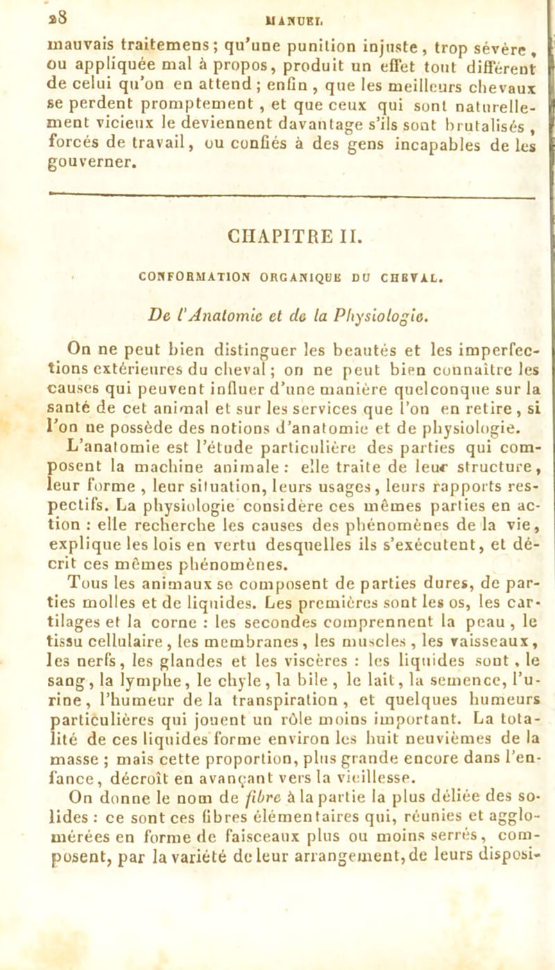 UAMOBI, a8 mauvais traitemens; qu’une punition injuste, trop sévère, ou appliquée mal à propos, produit un effet tout différent de celui qu’on en attend ; enfin , que les meilleurs chevaux se perdent promptement , et que ceux qui sont naturelle- ment vicieux le deviennent davantage s’ils sont brutalisés , forcés de travail, ou confiés à des gens incapables de les gouverner. CHAPITRE II. CONFORMATION ORGANIQUE DU CHEVAL. De t'Anatomie et de la Physiologie. On ne peut bien distinguer les beautés et les imperfec- tions extérieures du cheval ; on ne peut bien connaître les causes qui peuvent influer d’une manière quelconque sur la santé de cet animal et sur les services que l’on en retire , si l’on ne possède des notions d’anatomie et de physiologie. L’anatomie est l’étude particulière des parties qui com- posent la machine animale: elle traite de leu*- structure, leur forme , leur situation, leurs usages, leurs rapports res- pectifs. La physiologie considère ces mêmes parties en ac- tion : elle recherche les causes des phénomènes de la vie, explique les lois en vertu desquelles ils s’exécutent, et dé- crit ces mêmes phénomènes. Tous les animaux so composent de parties dures, de par- ties molles et de liquides. Les premières sont les os, les car- tilages et la corne : les secondes comprennent la peau , le tissu cellulaire, les membranes , les muscles , les vaisseaux, les nerfs, les glandes et les viscères : les liquides sont, le sang, la lymphe, le chyle , la bile , le lait, la semence, l’u- rine, l’humeur delà transpiration, et quelques humeurs particulières qui jouent un rôle moins important. La tota- lité de ces liquides forme environ les huit neuvièmes de la masse ; mais cette proportion, plus grande encore dans l’en- fance, décroît en avançant vers la vieillesse. On donne le nom de fibre à la partie la plus déliée des so- lides : ce sont ces fibres élémentaires qui, réunies et agglo- mérées en forme de faisceaux plus ou moins serrés, com- posent, par la variété de leur arrangement, de leurs disposi-