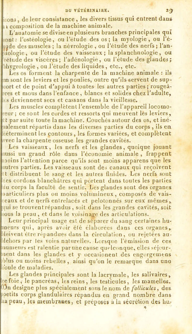 OU VÜTKHINAiaK. 2Çf ons, de leur consistance, les divers tissus qui entrent dans . i composition de la machine animale. L'anatomie se divise en plusieurs branches principales qui ont: l’ostéologie, ou 1 etude des os; la myologie , ou l’é- .^de des muscles ; la névrologie , ou l’étude des nerfs ; l’an- lologie, ou l’étude des vaisseaux; la splanchnologie, ou étude des viscères; l’adénologie, ou l'étude des glandes; ’bhygrologie , ou l’étude des liquides, etc., etc. Les os forment la charpente de la machine animale : ils nn sont les leviers et les poulies, outre qu’ils servent de sup- port et de point d’appui à toutes les autres parties; rougeà- res et mous dans l’enfance, blancs et solides chez l’adulte, ■ s deviennent secs et cassans dans la vieillesse. Les muscles complètent l’ensemble de l’appareil locomo- eeur; ce sont les cordes et ressorts qui meuvent lès leviers, tt par suite toute la machine. Couchés autour des os, et iné- galement répartis dans les diverses parties du corps , ils en [déterminent les contours , les formes variées, et complètent vvec la charpente osseuse les grandes cavités. Les vaisseaux, les nerfs et les glandes, quoique jouant uussi un grand rôle dans l’économie animale , frappent joins l’attention parce qu’ils sont moins apparens que les autres parties. Les vaisseaux sont des canaux qui reçoivent tt distribuent le saog et les autres fluides. Les nerfs sont des cordons blanchâtres qui portent dans toutes les parties iiu corps la faculté de sentir. Les glandes sont des organes aarticuliers plus ou moins volumineux, composés de vais- eaux et de nerfs entrelacés et pelotonnés sur eux mêmes, ;qui se trouvent répandus , soit dans les grandes cavités, soit ous la peau, et dans le voisinage des articulations. Leur principal usage est de séparer du sang certaines bu- tineurs qui, après avoir été élaborées dans ces organes, Moivenl être répandues dans la circulation, ou rejetées au- Itlehors par les voies naturelles. Lorsque l’émission de ces numeurs est ralentie parunecause quelconque, elles séjour- lent dans les glandes et y occasionent des engorgemens dus ou moins rebelles, ainsi qu’on le remarque dans uno ouïe de maladies. Les glandes principales sont la lacrymale, les salivaires, ce foie, le pancréas, les reins, les testicules, les mamelles. T)n désigné plus spécialement sons le nom de follicules, des jetits corps glandulaires répandus en grand nombre dans rapeau, les membranes, et préposés à la sécrétion des hu- it