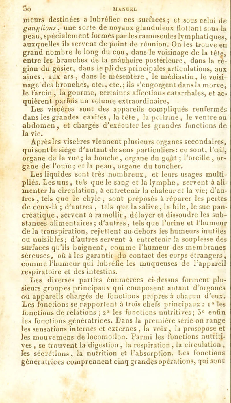 meurs destinées à lubréfier ces surfaces; et suus celui de ganglions, une sorte de noyaux glanduleux flottant sous la peau, spécialement formés par les ramuscules lymphatiques, auxquelles ils servent de point de réunion. On les trouve en grand nombre le long du cou, dans le voisinage de la têtf, entre les branches de la mâchoire postérieure, dans la ré- gion du gosier, dans le pli des principales articulations, aux aines, aux ars, dans le mésentère, le médiastin, le voisi- nage des bronches, etc., etc. ; ils s’engorgent dans la morve, le larcin , la gourme, certaines affections catarrhales, et ac- quièrent parfois un volume extraordinaire, Les viscères sont des appareils compliqués renfermés dans les grandes cavités , la tète , la poitrine, le ventre ou abdomen, et chargés d’exécuter les grandes fonctions de la vie. Aprèsles viscères viennent plusieurs organes secondaires, quisont le siège d’autant de sens particuliers: ce sont, l’œil, organe de la vue; la bouche, organe du go.ùt ; l’oreille, or- gane de l’ouïe; et la peau, organe du toucher. Les liquides sont très nombreux, et leurs usages multi- pliés. Les uns, tels que le sang et la lymphe, servent à ali- menter la circulation, à entretenir la chaleur et la vie; d’au- tres , tels que le cbyle, sont préposés à réparer les pertes de ceux-là ; d’autres , tels que la salive, la bile, le suc pan- créatique, servent à ramollir, délaver et dissoudre les sub- stances alimentaires; d’autres, tels que l’urine et l’humeur de la transpiration, rejettent au-dehors les humeurs inutiles ou nuisibles; d’autres servent à entretenir la souplesse des surfaces qu’ils baignent, comme l’humeur des membranes séreuses, où à les garantir du contact des corps étrangers, comme l’humeur qui lubréfie les muqueuses de l’appareil respiratoire et des intestins. Les diverses parties énumérées ci-dessus forment plu- sieurs groupes principaux qui composent autant d’organes c-u appareils chargés de fonctions pr< près à chacun d’eux. Les fonctions se rapportent à trois chefs principaux : i° les fonctions de relations ; 2° les fonctions nutritives; 5° enfln les fonctions génératrices. Dans la première série on range les sensations internes et externes , la voix , la prosopose et les mouvemens de locomotion. Parmi les fonctions nutriti- ves , se trouvent la digestion , la respiration , la circulation , les sécrétions, la nutrition et l’absorption. Les fonctions génératrices comprennent cinq grandes opérations, qui sont