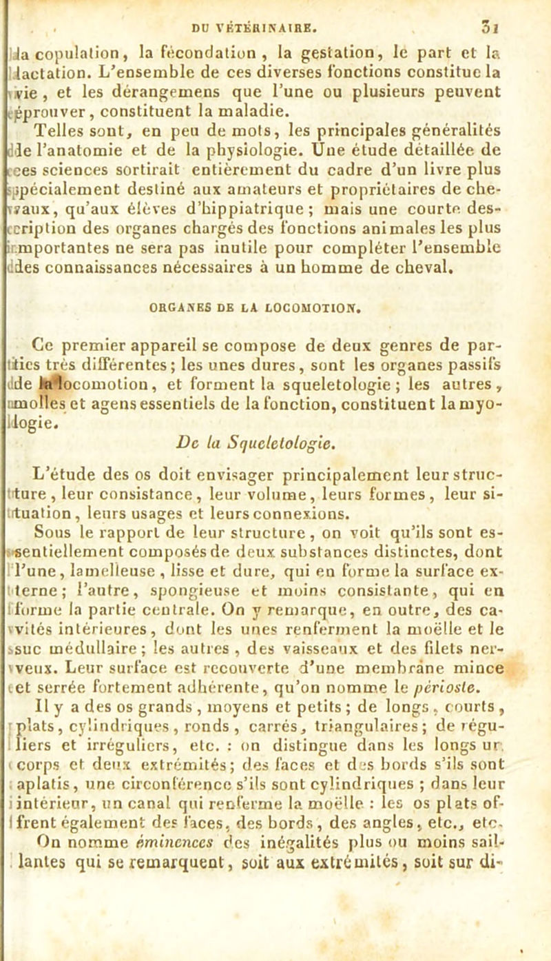 Ja copulation, la fécondation, la gestation, le part et la lactation. L’ensemble de ces diverses fonctions constitue la ,vie , et les dérangemens que l’une ou plusieurs peuvent approuver, constituent la maladie. Telles sont, en peu de mots, les principales généralités die l’anatomie et de la physiologie. Une étude détaillée de ices sciences sortirait entièrement du cadre d’un livre plus spécialement destiné aux amateurs et propriétaires de che- naux, qu’aux élèves d’hippiatrique ; mais une courte, des- cription des organes chargés des fonctions animales les plus ir.mportantes ne sera pas inutile pour compléter l’ensemble ddes connaissances nécessaires à un homme de cheval. OBGAXES DE LA LOCOMOTION. Ce premier appareil se compose de deux genres de par- ties très différentes; les unes dures, sont les organes passifs dde kilocomotion, et forment la squeletologie ; les autres, nmolles et agens essentiels de la fonction, constituent lamyo- llogie. De la Squeletologie. L’étude des os doit envisager principalement leur struc- ture , leur consistance, leur volume, leurs formes, leur si- tuation, leurs usages et leurs connexions. Sous le rapport de leur structure, on voit qu’ils sont es- sentiellement composés de deux substances distinctes, dont l’une, lamelieuse , lisse et dure, qui en forme la surface ex- terne; l’autre, spongieuse et moins consistante, qui en [forme la partie centrale. On y remarque, en outre, des ca- vvités intérieures, dont les unes renferment la moelle et le .suc médullaire; les autres , des vaisseaux et des filets ner- 'veux. Leur surface est recouverte d’une membrane mince cet serrée fortement adhérente, qu’on nomme le périoste. Il y a des os grands , moyens et petits ; de longs, courts , ; plats, cylindriques, ronds , carrés, triangulaires; de régu- liers et irréguliers, etc. : on distingue dans les longs ur corps et deux extrémités; des faces et des bords s’ils sont aplatis, une circonférence s’ils sont cylindriques ; dans leur i intérieur, un canal qui renferme la moëlle : les os plats of- Ifrent également des faces, des bords, des angles, etc., etc- On nomme éminences des inégalités plus ou moins sail- lantes qui se remarquent, soit aux extrémités, soit sur di-