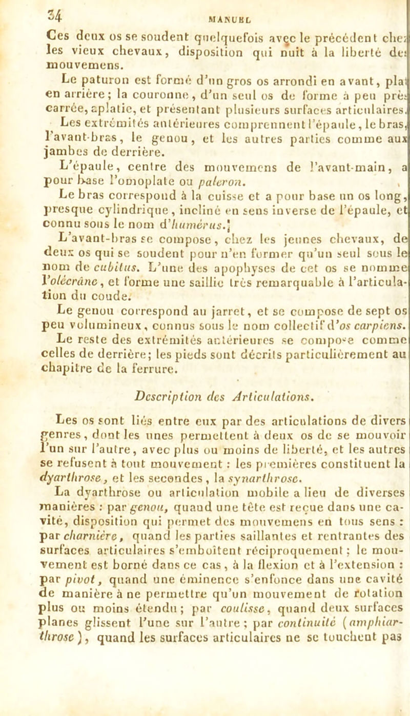 U M A N U B L Ces deux os se soudent quelquefois avçc le précédent clie; les vieux chevaux, disposition qui nuit à la liberté de: mouvemens. Le paturon est formé d’un gros os arrondi en avant, plat en arrière; la couronne, d’un seul os do forme à peu pré; carrée, aplatie, et présentant plusieurs surfaces articulaires. Les extrémités antérieures comprennent l’épaule, le bras, 1 avant-bras, le genou, et les autres parties comme aux jambes de derrière. L’épaule, centre des mouvemens de l’avant-main, a pour base l’omoplate ou paleron. Le b ras correspond à la cuisse et a pour base un os long, presque cylindrique, incliné en sens inverse de l’épaule, et connu sous le nom d’Iiumérus.) L’avant-brasse compose, chez les jeunes chevaux, de deux os qui se soudent pour n’en former qu’un seul sous le nom de cubitus. L’une des apophyses de cet os se nomme 1 ’olccrünc, et forme une saillie très remarquable à l’articula- tion du coude. Le genou correspond au jarret, et se compose de sept os peu volumineux, connus sous le nom collectif d’os carpicns. Le reste des extrémités antérieures se compo-e comme celles de derrière; les pieds sont décrits particulièrement au chapitre de la ferrure. Description des Articulations. Les os sont liés entre eux par des articulations de divers genres, dont les unes permettent à deux os de se mouvoir l’un sur l’autre, avec plus ou moins de liberté, et les autres se refusent à tout mouvement : les premières constituent la dyarlhrose, et les secondes , la synartlirosc. La dyarthrose ou articulation mobile a lieu de diverses manières : par genou, quaud une tète est reçue dans une ca- vité, disposition qui permet des mouvemens en tous sens : par charnière, quand les parties saillantes et rentrantes des surfaces articulaires s’emboîtent réciproquement ; le mou- vement est borné dans ce cas, à la flexion et à l’extension : par p ivot, quand une éminence s’enfonce dans une cavité de manière à ne permettre qu’un mouvement de rotation plus ou moins étendu; par coulisse, quand deux surfaces planes glissent l’une sur l’autre; par continuité (amphiar- tlirosc ), quand les surfaces articulaires ne se tuucbeut pas