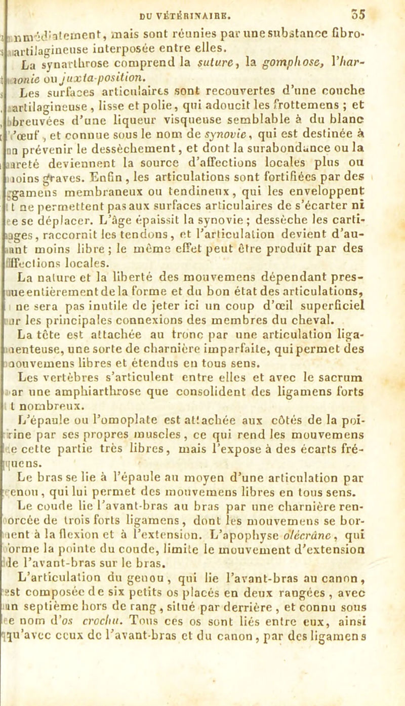 j minridialement, mais sont réunies par une substance Gbro- s uartiJagineuse interposée entre elles. La synarlbrose comprend la suture, la gomphose, Yhar- it vxonie ou juxtaposition. Les surfaces articulaires sont recouvertes d’une couche, artilagineuse , lisse et polie, qui adoucit les frottemens ; et breuvées d’une liqueur visqueuse semblable à du blanc l’œuf, et connue sous le nom de synovie, qui est destinée à nn prévenir le dessèchement, et dont la surabondance ou la .areté deviennent la source d’alfections locales plus ou i joins graves. Enfin , les articulations sont fortifiées par des -gamens membraneux ou tendineux, qui les enveloppent t ne permettent pas aux surfaces articulaires de s’écarter ni eese déplacei’. L’âge épaissit la synovie; dessèche les carti- lages, raccornit les tendons, et l’articulation devient d'au- tant moins libre ; le même effet peut être produit par des (HTections locales. La nature et la liberté des mouvemens dépendant pres- iueentièrementdela forme et du bon état des articulations, ne sera pas inutile de jeter ici un coup d’œil superficiel ,ir les principales connexions des membres du cheval. La tête est attachée au tronc par une articulation liga- menteuse, une sorte de charnière imparfaite, qui permet des iaouvemens libres et étendus en tous sens. Les vertèbres s’articulent entre elles et avec le sacrum ar une amphiarthrose que consolident des ligamens forts l nombreux. L’épaule ou l’omoplate est attachée aux côtés de la poi- rine par ses propres muscles, ce qui rend les mouvemens e cette partie très libres, mais l’expose à des écarts fré- [<[uens. Le bras se lie à l’épaule au moyen d’une articulation par enou, qui lui permet des mouvemens libres en tous sens. Le coude lie l’avant-bras au bras par une charnière ren- orcée de trois forts ligamens, dont les mouvemens se bor- lent à la flexion et à l’extension. L’apophyse oïêcrâne, qui orme la pointe du coude, limite le mouvement d’extension iile l’avant-bras sur le bras. L’articulation du genou , qui lie l’avant-bras au canon, sst composée de six petits os placés en deux rangées , avec mn septième hors de rang, situé par derrière , et connu sous e nom d’os crochu. Tous ces os sont liés entre eux, ainsi qu’avec ceux de l’avant-bras et du canon, par des ligamens