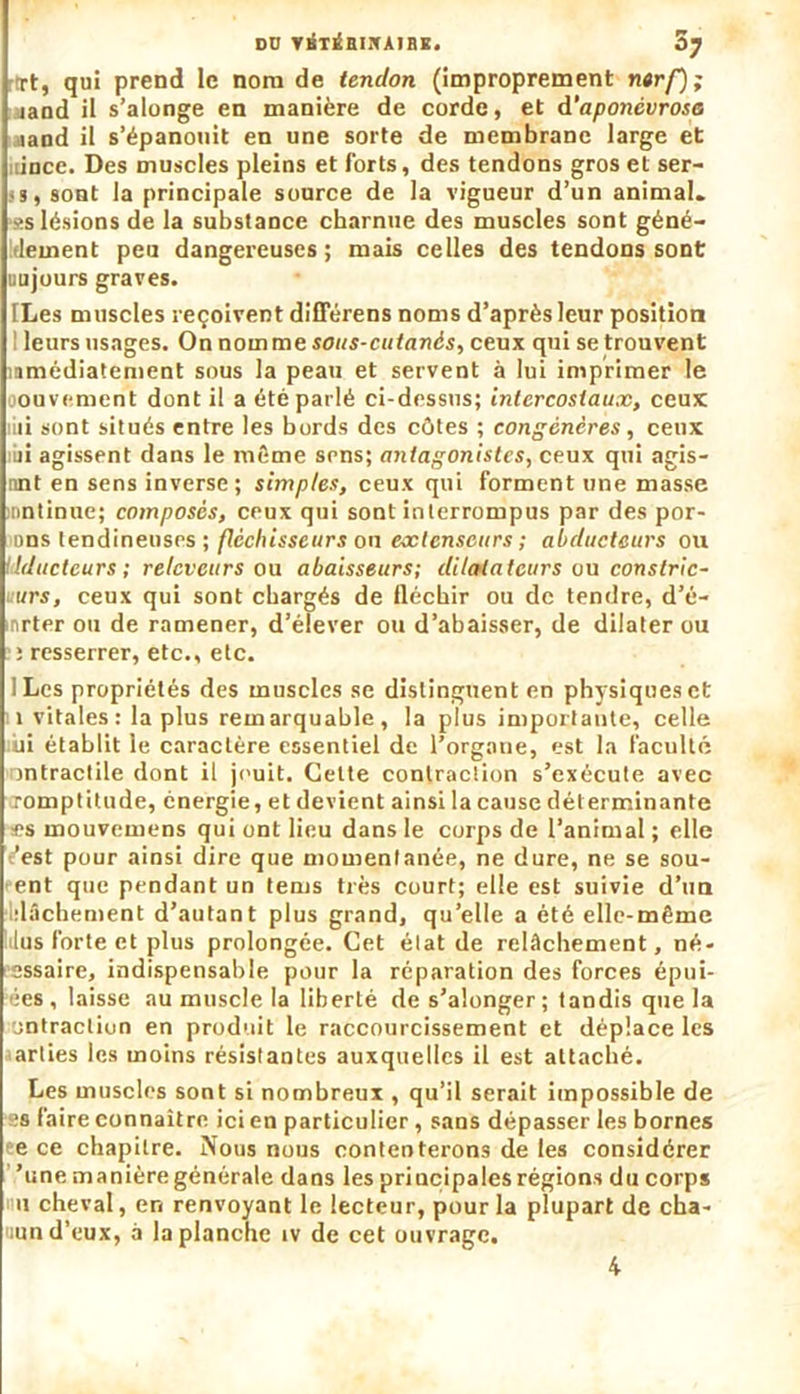 rTt, qui prend le nom de tendon (improprement nerf); land il s’alonge en manière de corde, et d‘aponévrose aand il s’épanouit en une sorte de membrane large et oince. Des muscles pleins et forts, des tendons gros et ser- js, sont la principale source de la vigueur d’un animal. *s lésions de la substance charnue des muscles sont géné- dement peu dangereuses ; mais celles des tendons sont uujours graves. [Les muscles reçoivent différens noms d’après leur position I leurs usages. On nomme sous-cutanés, ceux qui se trouvent ïamédiatement sous la peau et servent à lui imprimer le oonvemcnt dont il a été parlé ci-dessus; intercostaux, ceux mi sont situés entre les bords des côtes ; congénères, ceux iii agissent dans le même srns; antagonistes, ceux qui agis- nnt en sens inverse; simples, ceux qui forment une masse mntinne; composés, ceux qui sont interrompus par des por- ons tendineuses; fléchisseurs on extenseurs ; abducteurs ou Idducteurs; relcveurs ou abaisseurs; dilatateurs ou conslric- urs, ceux qui sont chargés de fléchir ou de tendre, d’é- nrter ou de ramener, d’élever ou d’abaisser, de dilater ou i resserrer, etc., etc. ILes propriétés des muscles se distinguent en physiques et 1 vitales: la plus remarquable, la plus importante, celle lui établit le caractère essentiel de l’organe, est la faculté nntractile dont il jouit. Cette contraction s’exécute avec jomptitude, énergie, et devient ainsi la cause déterminante es mouvemens qui ont lieu dans le corps de l’animal ; elle 'est pour ainsi dire que momentanée, ne dure, ne se sou- ent que pendant un tems très court; elle est suivie d’un dâchement d’autant plus grand, qu’elle a été elle-même lus forte et plus prolongée. Cet état de relâchement, né- cessaire, indispensable pour la réparation des forces épui- ées, laisse au muscle la liberté des’alonger; tandis que la ontractiun en produit le raccourcissement et déplace les arties les moins résistantes auxquelles il est attaché. Les muscles sont si nombreux , qu’il serait impossible de ■s faire connaître ici en particulier, sans dépasser les bornes e ce chapitre. Nous nous contenterons de les considérer ’une manière générale dans les principales régions du corps il cheval, en renvoyant le lecteur, pour la plupart de cha- cun d’eux, à la planche iv de cet ouvrage. 4