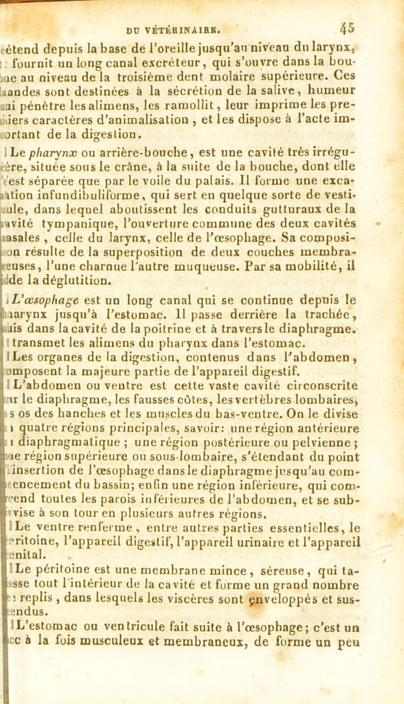 têtend depuis la base de l’oreille jusqu’au niveau du larynx, : : fournit un long canal excréteur, qui s’ouvre dans la bou- :me au niveau de la troisième dent molaire supérieure. Ces laandes sont destinées à la sécrétion de la salive, humeur uni pénètre lesalimens, les ramollit, leur imprime les pre- miers caractères d’animalisation , et les dispose à l’acte im- portant de la digestion. I Le pharynx ou arrière-bouche, est une cavité très irrégu- i-ère, située sous le crâne, à la suite de la bouche, dont elle 't'est séparée que par le voile du palais. Il forme une exca- otition infundibuliforme, qui sert en quelque sorte de vesli- uule, dans lequel aboutissent les conduits gutturaux de la mvité tympanique, l’ouverture commune des deux cavités aasales , celle du larynx, celle de l’œsophage. Sa composi- uon résulte de la superposition de deux couches membra- eeuses, l’une charnue l'autre muqueuse. Par sa mobilité, il idde la déglutition. j L’œsophage est un long canal qui se continue depuis le harynx jusqu’à l’estomac. 11 passe derrière la trachée, nuis dans la cavité de la poitrine et à travers le diaphragme, t transmet les alimens du pharynx dans l’estomac. ILes organes de la digestion, contenus dans l’abdomen, Dmposcnt la majeure partie de l’appaieil digestif. L’abdomen ou ventre est cette vaste cavité circonscrite inr le diaphragme, les fausses eûtes, les vertèbres lombaires, s os des hanches et les muscles du bas-ventre. On le divise i quatre régions principales, savoir: une région antérieure i diaphragmatique ; une région postérieure ou pelvienne ; ie région supérieure ou sous-lombaire, s’étendant du point insertion de l’œsophage dans le diaphragme jusqu’au com- leencement du bassin; enfin une région inférieure, qui com- •eend toutes les parois inférieures de l’abdomen, et se sub- avise à son tour en plusieurs autres régions. I Le ventre renferme , entre autres parties essentielles, le êritoine, l’appareil digestif, l’appareil urinaire et l’appareil enilal. ! Le péritoine est une membrane mince , séreuse, qui ta- sse tout l'intérieur de la cavité et forme un grand nombre : replis, dans lesquels les viscères sont enveloppés et sus- endus. IL’estomac ou ventricule fait suite à l’œsophage; c’est un cc à la fois musculeux et membraneux, de forme un peu