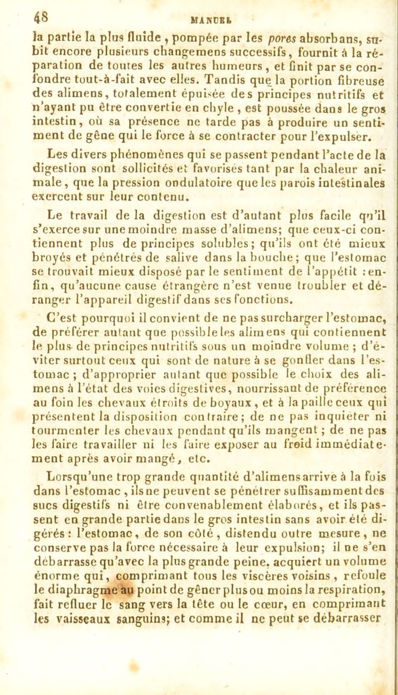 la partie la plus fluide , pompée par les pores absorbans, su- bit encore plusieurs changemeos successifs, fournit à la ré- paration de toutes les autres humeurs , et Cnit par se con- fondre tout-à-fait avec elles. Tandis que la portion fibreuse des alimens, totalement épuisée des principes nutritifs et n’ayant pu être convertie en chyle , est poussée dans le gros intestin, où sa présence ne tarde pas à produire un senti- ment de gêne qui le force à se contracter pour l’expulser. Les divers phénomènes qui se passent pendant l’acte de la digestion sont sollicités et favorisés tant par la chaleur ani- male, que la pression ondulatoire que les parois intestinales exercent sur leur contenu. Le travail de la digestion est d’autant plus facile qu’il s’exerce sur une moindre masse d’alimens; que ceux-ci con- tiennent plus de principes solubles ; qu’ils ont été mieux broyés et pénétrés de salive dans la bouche; que l’estomac se trouvait mieux disposé par le sentiment de l’appétit .-en- fin, qu’aucune cause étrangère n’est venue troubler et dé- ranger l’appareil digestif dans scs fonctions. C’est pourquoi il convient de ne pas surcharger l’estomac, de préférer autant que possible les alimens qui contiennent le plus- de principes nutritifs sous un moindre volume ; d’é- viter surtout ceux qui sont de nature à se gonfler dans l’es- tomac; d’approprier autant que possible le choix des ali- mens à l’état des voies digestives, nourrissant de préférence au foin les chevaux étroits de boyaux , et à la paille ceux qui présentent la disposition contraire; de ne pas inquiéter ni tourmenter les chevaux pendant qu’ils mangent ; de ne pas les faire travailler ni les faire exposer au froid immédiate- ment après avoir mangé, etc. Lorsqu’une trop grande quantité d’alimens arrive à la fois ! dans l’estomac , ils ne peuvent se pénétrer suffisamment des 1 sucs digestifs ni être convenablement élaborés, et ils pas- I sent en grande partie dans le gros intestin sans avoir été di- | gérés: l’estomac, de son côté, distendu outre mesure, ne [ conserve pas la force nécessaire à leur expulsion; il ne s’en débarrasse qu’avec la plus grande peine, acquiert un volume énorme qui, comprimant tous les viscères voisins , refoule le diaphragme au point de gêner plus ou moins la respiration, fait refluer le sang vers la tête ou le cœur, en comprimant 1 les vaisseaux sanguins; et comme il ne peut se débarrasser