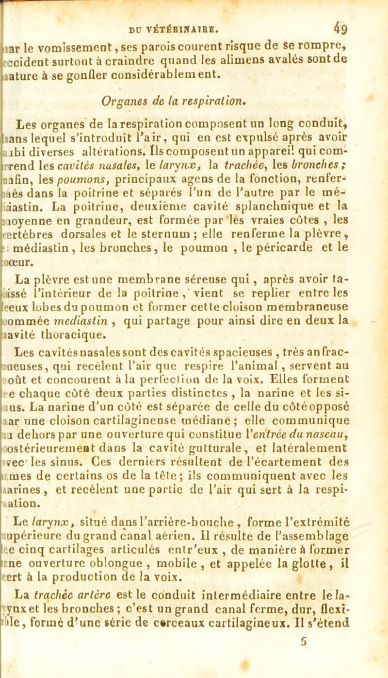 iar le vomissement, ses parois courent risque de se rompre, occident surtout à craindre quand les alimens avalés sont de aature à se gonfler considérablement. Organes de la respiration. Les organes de la respiration composent un long conduit, sans lequel s’introduit l’air, qui en est expulsé après avoir uibi diverses altérations. Ils composent un appareil qui com- prend les cavités nasales, le larynx, la trachée, les bronches ; nnfln, les poumons, principaux agens de la fonction, renfer- més dans la poitrine et séparés l’un de l’autre par le mé- lâastin. La poitrine, deuxième cavité splanchnique et la moyenne en grandeur, est formée par les vraies côtes , les eertèbres dorsales et le sternum; elle renferme la plèvre, médiastin , les bronches, le poumon , le péricarde et le tiœur. La plèvre est une membrane séreuse qui, après avoir la- issé l’intérieur delà poitrine , vient se replier entre les eeux lobes du poumon et former cette cloison membraneuse i ommée médiastin , qui partage pour ainsi dire en deux la aavité thoracique. Les cavités nasales sont des cavités spacieuses , très an frac- meuses, qui recèlent l’air que respire l’animal, servent au oùt et concourent à la perfection de la voix. Elles forment e chaque côté deux parties distinctes , la narine et les si- ius. La narine d’un côté est séparée de celle du côtéopposé ar une cloison cartilagineuse médiane ; elle communique na dehors par une ouverture qui constitue l'entrée du naseau, ostérieurement dans la cavité gutturale, et latéralement wee les sinus. Ces derniers résultent de l’écartement des u rnes de certains os de la tête; ils communiquent avec les aarines, et recèlent une partie de l’air qui sert à la respi- aation. Le larynx, situé dans l’arrière-bouche , forme l’extrémité upérieure du grand canal aérien. 11 résulte de l’assemblage te cinq cartilages articulés entr’eux , de manière à former cne ouverture oblongue , mobile , et appelée la glotte, il cert à la production de la voix. La trachée artère est le conduit intermédiaire entre lela- ynxet les bronches ; c’est un grand canal ferme, dur, flexi- ble, formé d’une série de cerceaux cartilagineux. Il s’étend 5