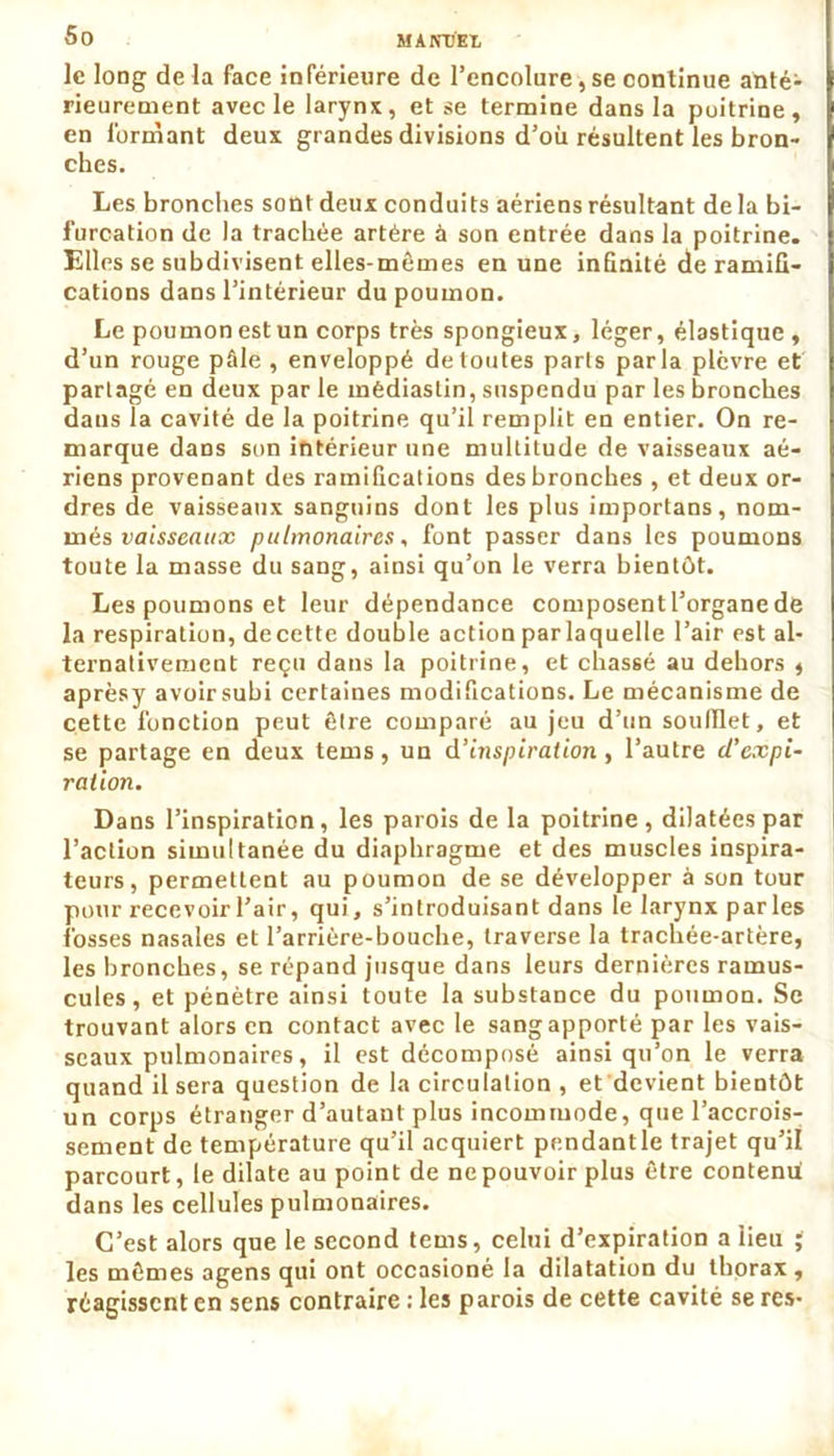le long de la face inférieure de l’encolure, se continue anté- rieurement avec le larynx, et se termine dans la poitrine, en formant deux grandes divisions d’où résultent les bron- ches. Les bronches sont deux conduits aériens résultant de la bi- furcation de la trachée artère à son entrée dans la poitrine. Elles se subdivisent elles-mêmes en une infinité de ramifi- cations dans l’intérieur du poumon. Le poumon est un corps très spongieux, léger, élastique , d’un rouge pâle , enveloppé de toutes parts parla plèvre et partagé en deux par le mèdiaslin, suspendu par les bronches dans la cavité de la poitrine qu’il remplit en entier. On re- marque dans son intérieur une multitude de vaisseaux aé- riens provenant des ramifications des bronches , et deux or- dres de vaisseaux sanguins dont les plus importans, nom- més vaisseaux pulmonaires, font passer dans les poumons toute la masse du sang, ainsi qu’on le verra bientôt. Les poumons et leur dépendance composent l’organe de la respiration, decette double action par laquelle l’air est al- ternativement reçu dans la poitrine, et chassé au dehors , aprèsy avoir subi certaines modifications. Le mécanisme de cette fonction peut être comparé au jeu d’un soufflet, et se partage en deux tems, un d'inspiration, l’autre d’expi- ration. Dans l’inspiration, les parois de la poitrine, dilatées par l’action simultanée du diaphragme et des muscles inspira- teurs, permettent au poumon de se développer à son tour pour recevoir l’air, qui, s’introduisant dans le larynx parles fosses nasales et l’arrière-bouche, traverse la trachée-artère, les bronches, se répand jusque dans leurs dernières ramus- cules, et pénètre ainsi toute la substance du poumon. Se trouvant alors en contact avec le sang apporté par les vais- seaux pulmonaires, il est décomposé ainsi qu’on le verra quand il sera question de la circulation , et devient bientôt un corps étranger d’autant plus incommode, que l’accrois- sement de température qu’il acquiert pendantle trajet qu’il parcourt, le dilate au point de ne pouvoir plus être contenu dans les cellules pulmonaires. C’est alors que le second tems, celui d’expiration a iieu ; les mêmes agens qui ont occasioné la dilatation du thorax, réagissent en sens contraire : les parois de cette cavité se res-