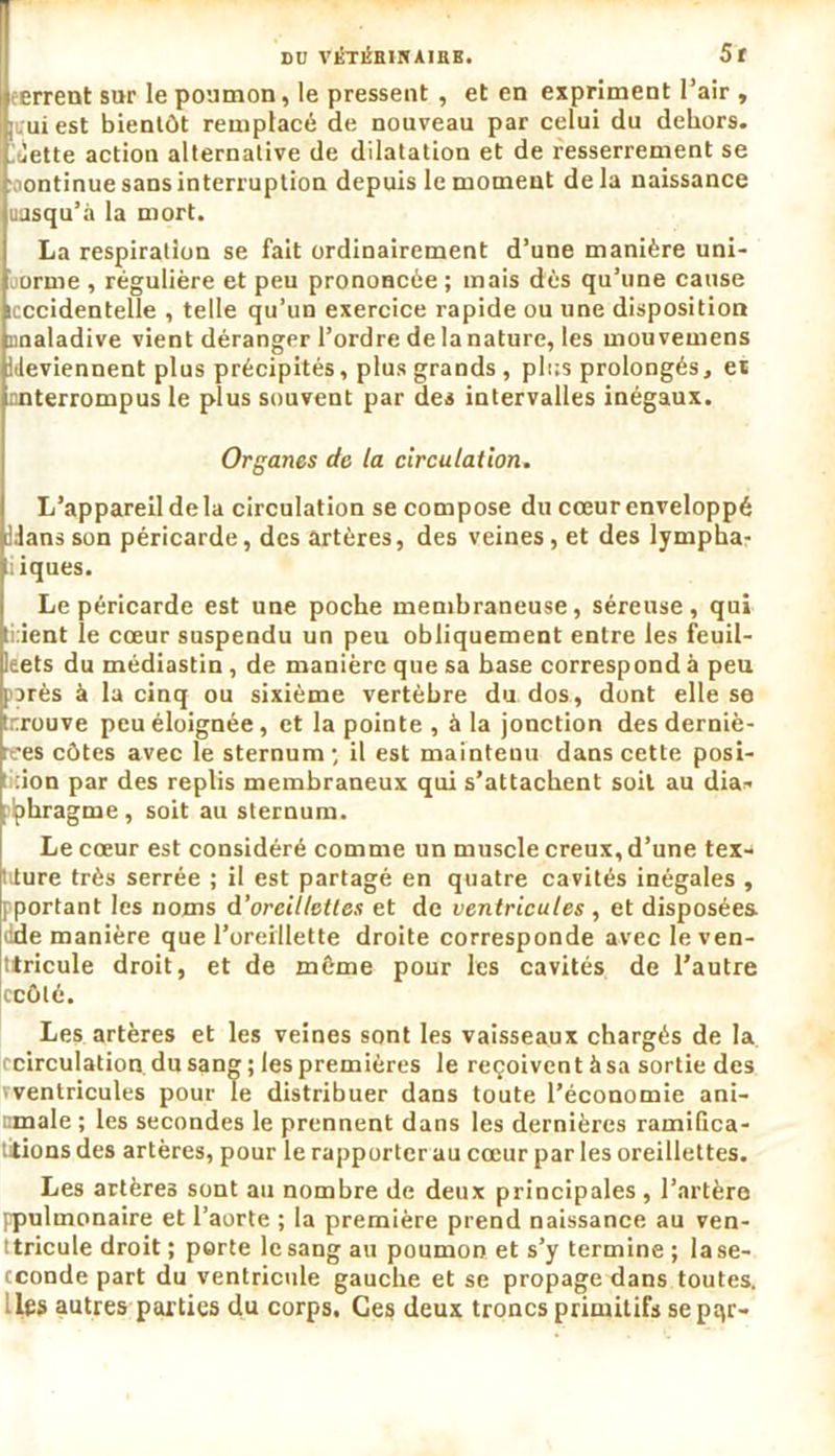 DU VÉTlÎHinAIRB. 5f errent sur le poumon, le pressent , et en expriment l’air , uiest bientôt remplacé de nouveau par celui du dehors, /jette action alternative de dilatation et de resserrement se ontinue sans interruption depuis le moment delà naissance uasqu’à la mort. La respiration se fait ordinairement d’une manière uni- orme , régulière et peu prononcée ; mais dès qu’une cause icccidentelle , telle qu’un exercice rapide ou une disposition imaladive vient déranger l’ordre de la nature, les mouvemens Ideviennent plus précipités, plus grands , plus prolongés, et nnterrompus le plus souvent par des intervalles inégaux. Organes de la circulation. L’appareil de la circulation se compose du cœur enveloppé Jdansson péricarde, des artères, des veines, et des lympha- tiques. Le péricarde est une poche membraneuse, séreuse, qui ti:ient le cœur suspendu un peu obliquement entre les feuil- leets du médiastin, de manière que sa hase correspond à peu parés à la cinq ou sixième vertèbre du dos, dont elle se tnrouve peu éloignée, et la pointe , à la jonction des derniè- res côtes avec le sternum', il est maintenu dans cette posi- tion par des replis membraneux qui s’attachent soit au dia- plphragme , soit au sternum. Le cœur est considéré comme un muscle creux, d’une tex- liture très serrée ; il est partagé en quatre cavités inégales , J portant les noms d’oreillettes et de ventricules , et disposées, dde manière que l’oreillette droite corresponde avecleven- ttricule droit, et de môme pour les cavités de l’autre ccôté. Les artères et les veines sont les vaisseaux chargés de la (circulation, du sang ; les premières le reçoivent à sa sortie des vventricules pour le distribuer dans toute l’économie ani- male ; les secondes le prennent dans les dernières ramiGca- titions des artères, pour le rapporter au cœur par les oreillettes. Les artères sont au nombre de deux principales , l’artère ppulmonaire et l’aorte ; la première prend naissance au ven- ttricule droit ; porte le sang au poumon et s’y termine ; la se- cconde part du ventricule gauche et se propage dans toutes, les autres parties du corps. Ces deux troncs primitifs sepqr-