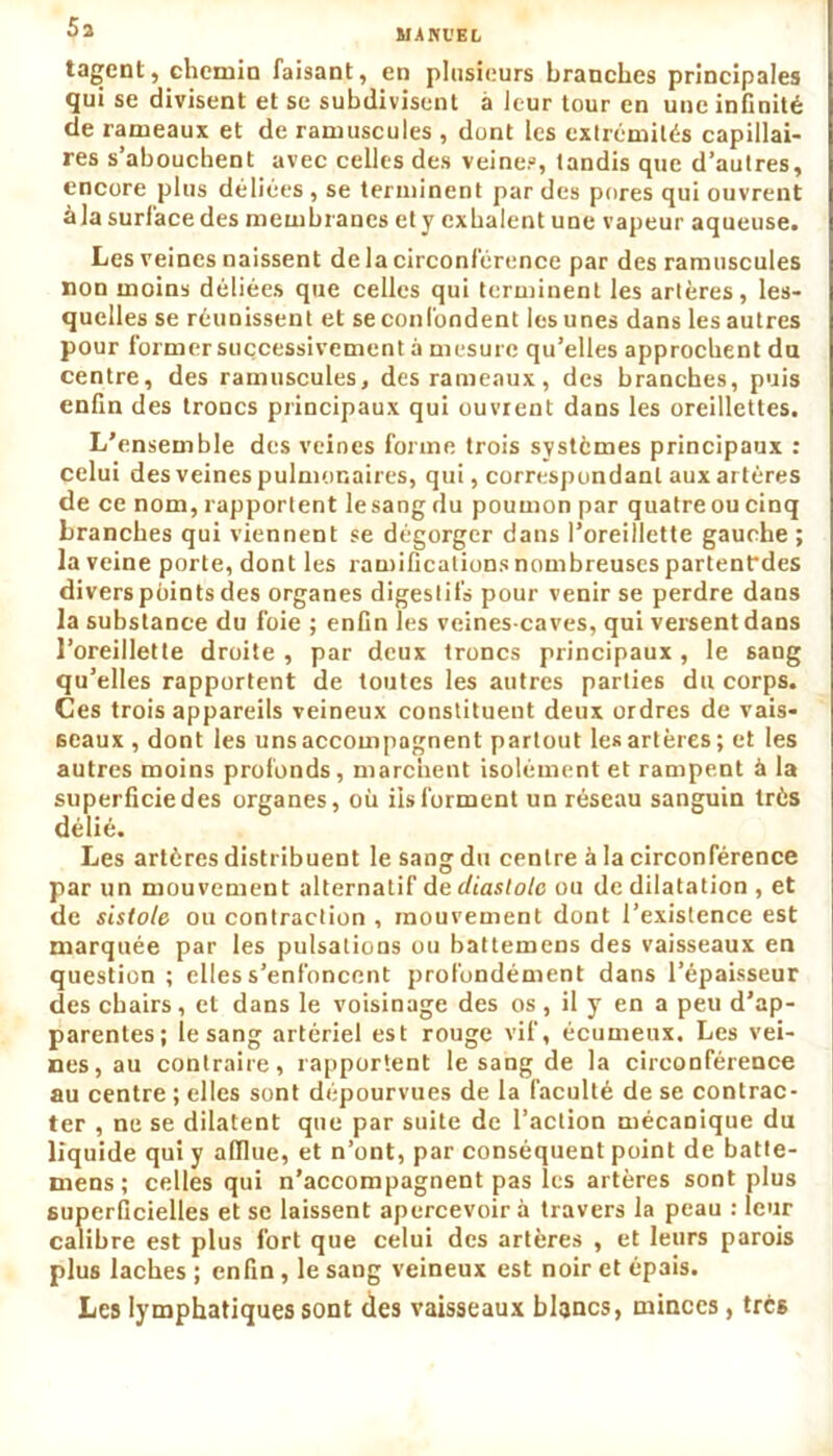MANUEL tagent, chemin faisant, en plusieurs branches principales qui se divisent et se subdivisent à leur tour en une infinité de rameaux et de ramuscules , dont les extrémités capillai- res s’abouchent avec celles des veines, tandis que d’autres, encore plus déliées , se terminent par des pores qui ouvrent àla surface des membranes et y exhalent une vapeur aqueuse. Les veines naissent de la circonférence par des ramuscules non moins déliées que celles qui terminent les artères, les- quelles se réunissent et se confondent les unes dans les autres pour former successivement à mesure qu’elles approchent du centre, des ramuscules, des rameaux, des branches, puis enfin des troncs principaux qui ouvrent dans les oreillettes. L’ensemble des veines forme trois systèmes principaux : celui des veines pulmonaires, qui, correspondant aux artères de ce nom, rapportent lesang du poumon par quatre ou cinq branches qui viennent se dégorger dans l’oreillette gauche ; la veine porte, dont les ramifications nombreuses partentdes divers points des organes digestifs pour venir se perdre dans la substance du foie ; enfin les veines-caves, qui versent dans l’oreillette droite , par deux troncs principaux , le sang qu’elles rapportent de toutes les autres parties du corps. Ces trois appareils veineux constituent deux ordres de vais- seaux , dont les uns accompagnent partout les artères ; et les autres moins profonds, marchent isolément et rampent à la superficie des organes, où iis forment un réseau sanguin très délié. Les artères distribuent le sang du centre à la circonférence par un mouvement alternatif de diastole ou de dilatation , et de sistole ou contraction , mouvement dont l’existence est marquée par les pulsations ou battemens des vaisseaux en question ; elles s’enfoncent profondément dans l’épaisseur des chairs, et dans le voisinage des os, il y en a peu d’ap- parentes; lesang artériel est rouge vif, écumeux. Les vei- nes, au contraire, rapportent le sang de la circonférence au centre ; elles sont dépourvues de la faculté de se contrac- ter , ne se dilatent que par suite de l’action mécanique du liquide qui y afflue, et n’ont, par conséquent point de batte- mens ; celles qui n’accompagnent pas les artères sont plus superficielles et se laissent apercevoir à travers la peau : leur calibre est plus fort que celui des artères , et leurs parois plus lâches ; enfin, le sang veineux est noir et épais. Les lymphatiques sont des vaisseaux blancs, minces , trcê