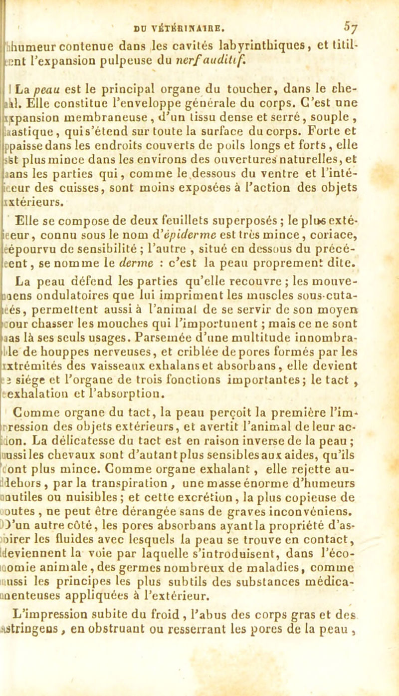 DD VÉTKfilNAlIlE. hhumeurcontenue dans les cavités labyrinthiques, et titil- lent l’expansion pulpeuse du nerf auditif. I La peau est le principal organe du toucher, dans le che- akl. Elle constitue l’enveloppe générale du corps. C’est une ijepansion membraneuse , d’un tissu dense et serré, souple , Uastique, qui s’étend sur toute la surface du corps. Forte et ppaissedans les endroits couverts de poils longs et forts, elle iSt plusminee dans les environs des ouvertures naturelles, et aans les parties qui, comme le.dessous du ventre et l’inté- iecur des cuisses, sont moins exposées à l’action des objets intérieurs. Elle se compose de deux feuillets superposés ; le pli>6 exté- eeur, connu sous le nom d’épiderme est très mince, coriace, eépourvu de sensibilité ; l’autre , situé en dessous du précé- eent, se nomme le derme : c’est la peau proprement dite. La peau défend les parties qu’elle recouvre ; les mouve- mens ondulatoires que lui impriment les muscles sous-cuta- leés, permettent aussi à l’animal de se servir de son moyen cour chasser les mouches qui l’importunent ; mais ce ne sont jas là ses seuls usages. Parsemée d’une multitude innombra- le de houppes nerveuses, et criblée de pores formés par les ixtrémités des vaisseaux exhalans et absorbans, elle devient î siège et l’organe de trois fonctions importantes; le tact , eexhalation et l’absorption. Comme organe du tact, la peau perçoit la première l'im- pression des objets extérieurs, et avertit l’animal de leur ac- tion. La délicatesse du tact est en raison inverse de la peau ; uussiles chevaux sont d’autantplus sensibles aux aides, qu’ils font plus mince. Comme organe exhalant, elle rejette au- li lehors, par la transpiration , une masse énorme d’humeurs mutiles ou nuisibles ; et cette excrétion, la plus copieuse de outes , ne peut être dérangée sans de graves inconvéniens. O’un autre côté, les pores absorbans ayant la propriété d’as- mirer les fluides avec lesquels la peau se trouve en contact, [deviennent la voie par laquelle s’introduisent, dans l’éco- iciomie animale , des germes nombreux de maladies, comme ussi les principes les plus subtils des substances médica- unenteuses appliquées à l’extérieur. L’impression subite du froid , l’abus des corps gras et des -iStriDgens, en obstruant ou resserrant les pores de la peau ,