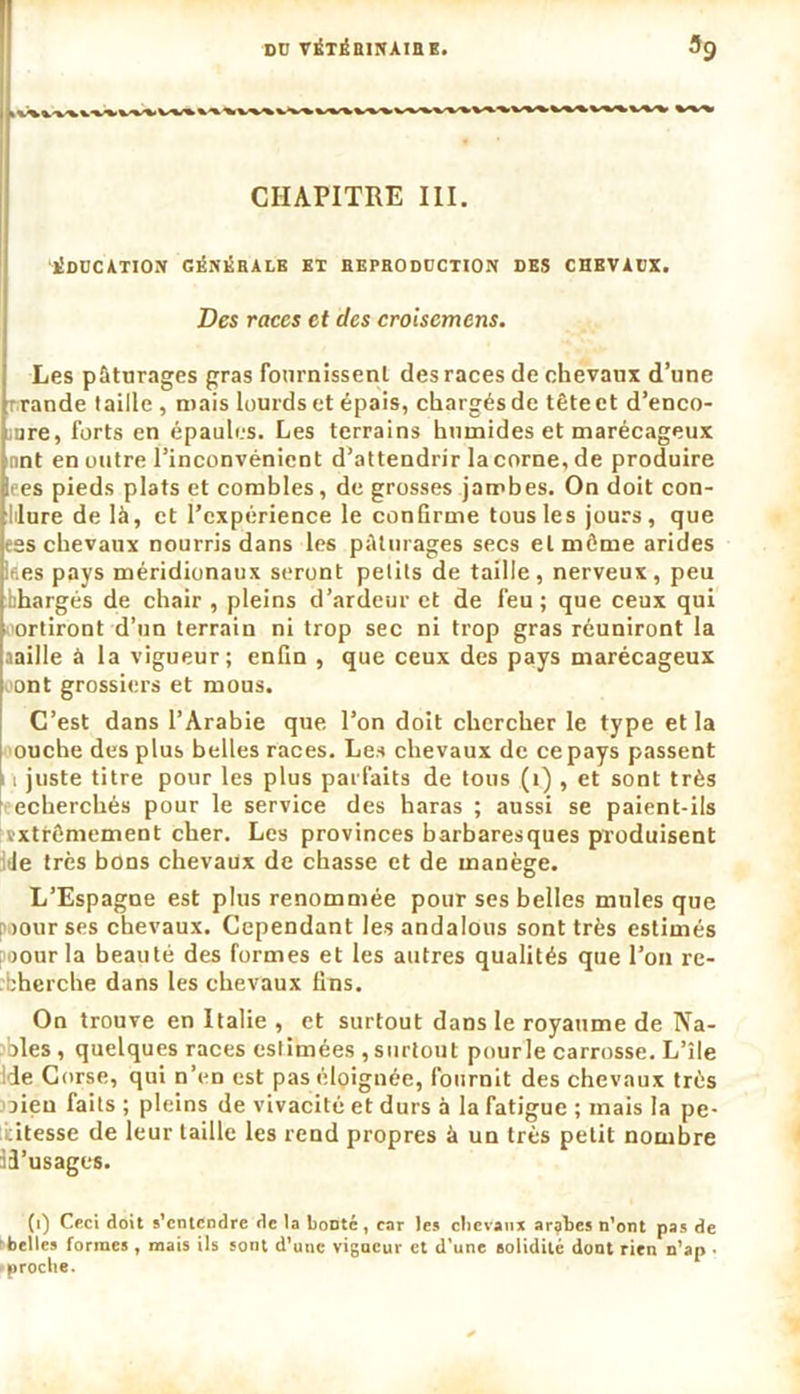 CHAPITRE III. éducation génébalb et hepboduction des chevaux. Des races et des croiscmens. Les pâturages gras fournissent des races de chevaux d’une rande taille , mais lourds et épais, chargés de tête et d’enco- iure, forts en épaules. Les terrains humides et marécageux nnt en outre l’inconvénient d’attendrir la corne, de produire li es pieds plats et combles, de grosses jambes. On doit con- lilure de là, et l’expérience le confirme tous les jours, que ess chevaux nourris dans les pâturages secs et même arides lees pays méridionaux seront petits de taille, nerveux, peu bhargés de chair , pleins d’ardeur et de feu; que ceux qui sortiront-d’un terrain ni trop sec ni trop gras réuniront la aaille à la vigueur; enfin , que ceux des pays marécageux oont grossiers et mous. C’est dans l’Arabie que l’on doit chercher le type et la ouche des plus belles races. Les chevaux de ce pays passent n juste titre pour les plus parfaits de tous (i) , et sont très echerchés pour le service des haras ; aussi se paient-ils vxtrêmement cher. Les provinces barbaresques produisent Je très bons chevaux de chasse et de manège. L’Espagne est plus renommée pour ses belles mules que >ourses chevaux. Cependant les andalous sont très estimés poourla beauté des formes et les autres qualités que l’on re- bherche dans les chevaux fins. On trouve en Italie , et surtout dans le royaume de Na- oles, quelques races estimées , surtout pourle carrosse. L’île lie Corse, qui n’en est pas éloignée, fournit des chevaux très oieu faits ; pleins de vivacité et durs à la fatigue ; mais la pe- titesse de leur taille les rend propres à un très petit nombre 33’usages. (i) Ceci doit s’entendre de la bonté, car les chevaux arrhes n’ont pas de belles formes , mais ils sont d’une vigueur et d’une solidité dont rien n’ap • proche.