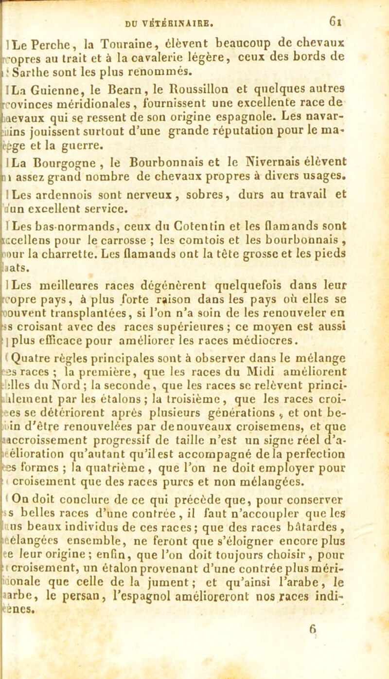 ]Le Perche, la Touraine, élèvent beaucoup de chevaux opres au trait et à la cavalerie légère, ceux des bords de ! Sarthe sont les plus renommés. ILa Guienne, le Bearn,le Roussillon et quelques autres rcovinces méridionales, fournissent une excellente race de iaevaux qui se ressent de son origine espagnole. Les navar- uins jouissent surtout d’une grande réputation pour le ma- èpge et la guerre. ILa Bourgogne, le Bourbonnais et le Nivernais élèvent n assez grand nombre de chevaux propres à divers usages. ILes ardennois sont nerveux , sobres, durs au travail et ii'un excellent service. ILes bas-normands, ceux du Cotentin et les flamands sont iccellens pour le carrosse ; les comtois et les bourbonnais , i Dur la charrette. Les flamands ont la tète grosse et les pieds bats. ILes meilleures races dégénèrent quelquefois dans leur reopre pays, à plus forte raison dans les pays où elles se oouvent transplantées, si l’on n’a 9oin de les renouveler en ss croisant avec des races supérieures ; ce moyen est aussi ] plus efficace pour améliorer les races médiocres. Quatre règles principales sont à observer dans le mélange es races; la première, que les races du Midi améliorent :lles du Nord ; la seconde, que les races se relèvent princi- ileinent par les étalons; la troisième, que les races croi- es se détériorent après plusieurs générations , et ont be- in d'être renouvelées par de nouveaux croisemens, et que aaccroissement progressif de taille n’est un signe réel d’a- élioration qu’autant qu’il est accompagné delà perfection tes formes ; la quatrième , que l’on ne doit employer pour croisement que des races pures et non mélangées. On doit conclure de ce qui précède que, pour conserver s belles races d’une contrée , il faut n’accoupler que les us beaux individus de ces races; que des races bâtardes, mélangées ensemble, ne feront que s’éloigner encore plus ee leur origine ; enfin, que l’on doit toujours choisir, pour (croisement, un étalon provenant d’une contrée plus méri- dionale que celle de la jument; et qu’ainsi l’arabe, le aarbe, le persan, l’espagnol amélioreront nos races indi- gènes. 6