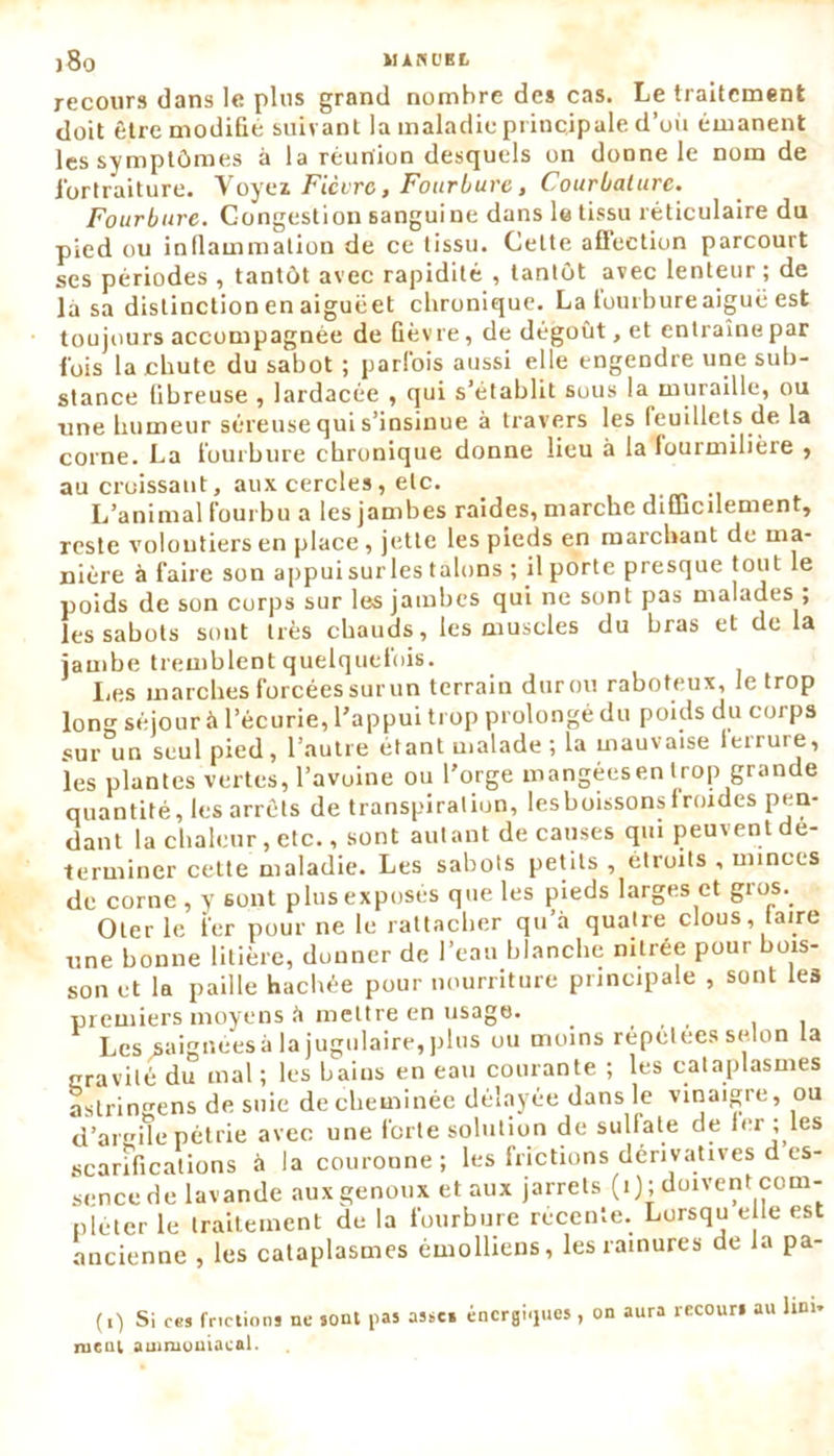 recours dans le plus grand nombre des cas. Le traitement doit être modifié suivant la maladie principale d’où émanent les symptômes à la réunion desquels on donne le nom de lbrtraiture. Voyei Fièvro, Fourbure, Courbature. Fourbure. Congestion sanguine dans le tissu réticulaire du pied ou inflammation de ce tissu. Cette aflection parcourt ses périodes , tantôt avec rapidité , tantôt avec lenteur ; de là sa distinction en aiguëet chronique. La ioui bure aiguë est toujours accompagnée de fièvre, de dégoût, et entraîne par fois la chute du sabot ; parfois aussi elle engendre une sub- stance fibreuse , lardacée , qui s’établit sous la muraille, ou une humeur séreuse qui s’insinue à travers les feuillets de la corne. La fourbure chronique donne lieu à la fourmilière , au croissant, aux cercles, etc. L’animal fourbu a les jambes raides, marche diflrcilement, reste volontiers en place, jette les pieds en marchant de ma- nière à faire son appuisurlestalons ; il porte presque tout le poids de son corps sur les jambes qui ne sont pas malades ; les sabots sont très chauds, les muscles du bras et de la jambe tremblent quelquefois. I.es marches forcéessurun terrain duron raboteux, le trop long séjour à l’écurie, l’appui trop prolongé du poids du corps sur un seul pied, l’autre étant malade ; la mauvaise leirure, les plantes vertes, l’avoine ou l'orge mangéesen trop grande quantité, les arrêts de transpiration, lesboissonsfroides pen- dant la chaleur, etc., sont autant de causes qui peuvent dé- terminer cette maladie. Les sabots petits , étroits , minces de corne , y 6ont plus exposés que les pieds larges et gros. Oter le fer pour ne le rattacher qu’à quatre clous, taire une bonne litière, donner de l’eau blanche nitrée pour bois- son et la paille hachée pour nourriture principale , sont les premiers moyens à mettre en usage. _ . , , . , Les saignées à la jugulaire, plus ou moins répétées selon ta nravité du mal; les bains en eau courante ; les cataplasmes astringens de suie de cheminée délayée dans le vinaigre, ou d’arile pétrie avec une forte solution de sulfate de 1er ; les scarifications à la couronne; les frictions dérivatives d es- sence de lavande aux genoux et aux jarrets (i); doivent com- pléter le traitement du la fourbure recente. Lorsqu e le est ancienne , les cataplasmes émolliens, les rainures de la pa- (i) Si ces frictions ne sont pas assc» énergiques , on aura recours au fini, ni cul ammoniacal.