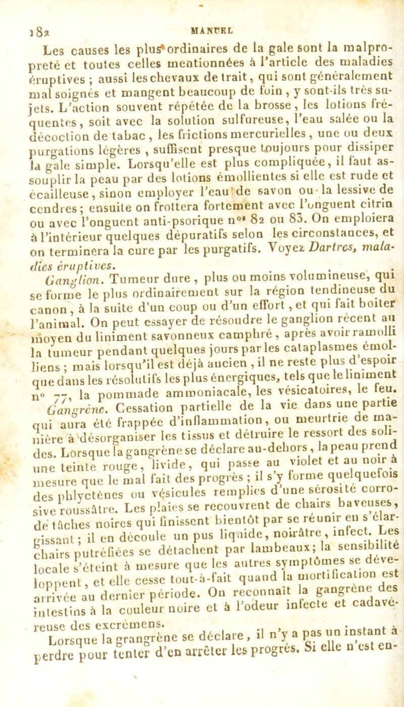 Les causes les plus*ordinaires de la gale sont la malpro- preté et toutes celles mentionnées à l’article des maladies éruptives; aussi les chevaux de Irait, qui sont généralement mal soignés et mangent beaucoup de foin , y sont-ils très su- jets. L’action souvent répétée de la brosse, les lotions fré- quentes, soit avec la solution sulfureuse, l’eau salée ou la décoction de tabac , les frictions mercurielles , une ou deux purgations légères , suffisent presque toujours pour dissiper la gale simple. Lorsqu’elle est plus compliquée, il faut as- souplir la peau par des lotions émollientes si elle est rude et écailleuse, sinon employer l'eau'de savon ou la lessive de cendres; ensuite on frottera fortement avec l’onguent eitrin ou avec l’onguent anti-psorique n°* 82 ou 83. On emploiera «1 l’intérieur quelques dépuratifs selon les circonstances, et on terminera la cure par les purgatifs. Voyez. Dartres, mala- dies éruptives. Ganglion. Tumeur dure , plus ou moins volumineuse, qui se forme le plus ordinairement sur la région tendineuse du canon , à la suite d’un coup ou d’un effort, et qui lait boiter l’animal. On peut essayer de résoudre le ganglion récent au moyen du Uniment savonneux camphré , après avoir ramolli la tumeur pendant quelques jours par les cataplasmes émoi- liens ; mais lorsqu’il est déjà ancien , il ne reste plus d espoir que dans les résolutifs les plus énergiques, tels que le Uniment n° -7, la pommade ammoniacale, les vésicatoires, le leu. Gangrené. Cessation partielle de la vie dans une partie qui aura été frappée d’inflammation, ou meurtrie de ma- nière à désorganiser les tissus et détruire le ressort des soli- des. Lorsque la gangrène se déclare au-deliors , la peau prend une teinte rouge, livide, qui passe au violet et au noir à mesure que le mal fait des progrès ; il s y lorme quelquefois des pblyctènes ou vésicules remplies d une sérosité coiro- sive roussâtre. Les plaies se recouvrent de chairs baveuses, de taches noires qui finissent bientôt par se réunir eu s elar- ,,iSsant ; il en découle un pus liquide, noirâtre , infect. Les chairs putréfiées se détachent par lambeaux; la sensibilité locale s’éteint à mesure que les autres symptômes se de e- loppent, et elle cesse tout-à-fait quand la mortification est arrivée au dernier période. On reconnaît la gangrène des intestins à la couleur noire et à l’odeur infecte et cadavé- reuse des excrémens un instant à Lorsaue la grangrene se aeciaie, j r. perdre pour tenter d’en arrêter les progrès. Si elle n est en-