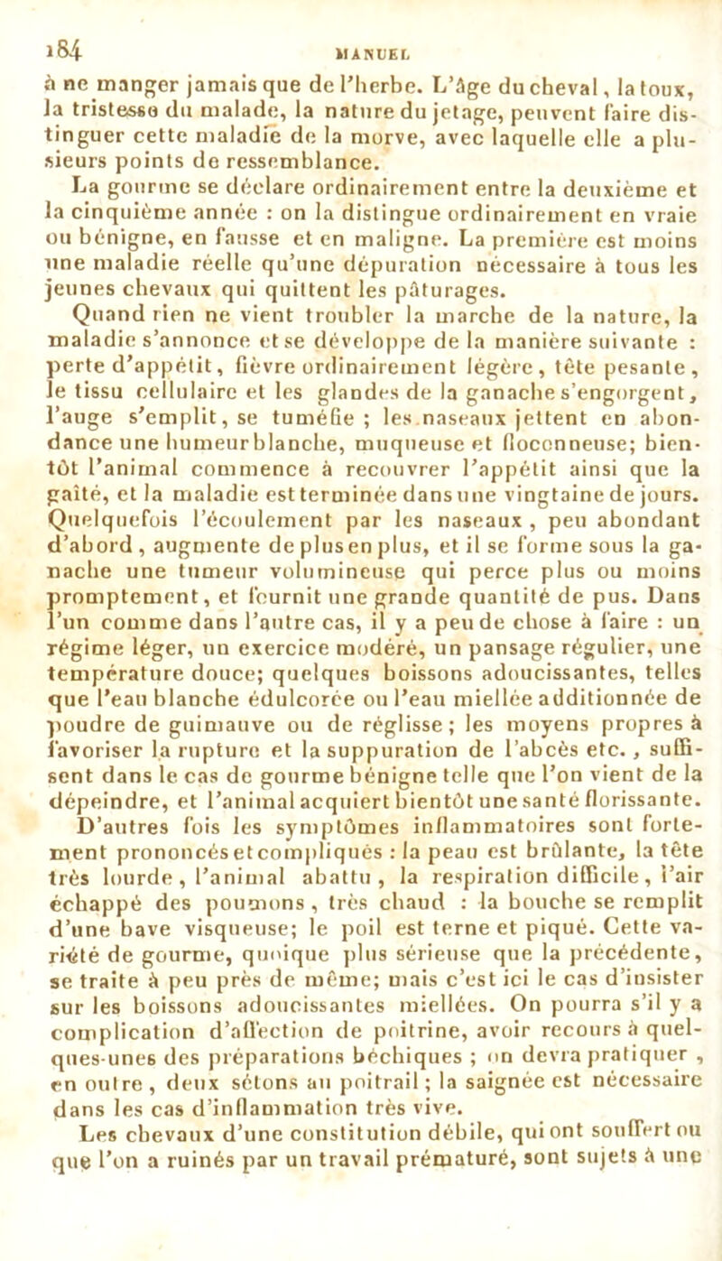 IIANUEI. l&i à ne manger jamais que de l’herbe. L’Age du cheval, la toux, la tristesse du malade, la nature du jetage, peuvent faire dis- tinguer cette maladie de la morve, avec laquelle elle a plu- sieurs points de ressemblance. La gourme se déclare ordinairement entre la deuxième et la cinquième année : on la distingue ordinairement en vraie ou bénigne, en fausse et en maligne. La première est moins une maladie réelle qu’une dépuration nécessaire à tous les jeunes chevaux qui quittent les pâturages. Quand rien ne vient troubler la marche de la nature, la maladie s’annonce et se développe delà manière suivante : perte d’appétit, fièvre ordinairement légère, tête pesante, le tissu cellulaire et les glandes de la ganache s’engorgent, l’auge s’emplit, se tuméGe ; les naseaux jettent en abon- dance une humeurblanche, muqueuse et floconneuse; bien- tôt l’animal commence à recouvrer l’appétit ainsi que la gaîté, et la maladie est terminée dans une vingtaine de jours. Quelquefois l’écoulement par les naseaux , peu abondant d’abord , augmente de plusen plus, et il se forme sous la ga- nache une tumeur volumineuse qui perce plus ou moins !)romptement, et fournit une grande quantité de pus. Dans ’un comme dans l’autre cas, il y a peu de chose à l'aire : un régime léger, un exercice modéré, un pansage régulier, une température douce; quelques boissons adoucissantes, telles que l’eau blanche édulcorée ou l’eau miellée additionnée de poudre de guimauve ou de réglisse; les moyens propres à favoriser la rupture et la suppuration de l’abcès etc., suffi- sent dans le cas de gourme bénigne telle que l’on vient de la dépeindre, et l’animal acquiert bientôt une santé florissante. D’autres fois les symptômes inflammatoires sont forte- ment prononcés et compliqués : la peau est bridante, la tête très lourde , l’animal abattu, la respiration difficile, i’air échappé des poumons, très chaud : la bouche se remplit d’une bave visqueuse; le poil est terne et piqué. Cette va- riété de gourme, quoique plus sérieuse que la précédente, se traite à peu près de même; mais c’est ici le cas d’insister sur les boissons adoucissantes miellées. On pourra s’il y a complication d'affection de poitrine, avoir recours à quel- ques-unes des préparations béchiques ; on devra pratiquer , en outre , deux sétons au poitrail ; la saignée est nécessaire dans les cas d’inflammation très vive. Les chevaux d’une constitution débile, qui ont souffert ou que l’on a ruinés par un travail prématuré, sont sujets â une