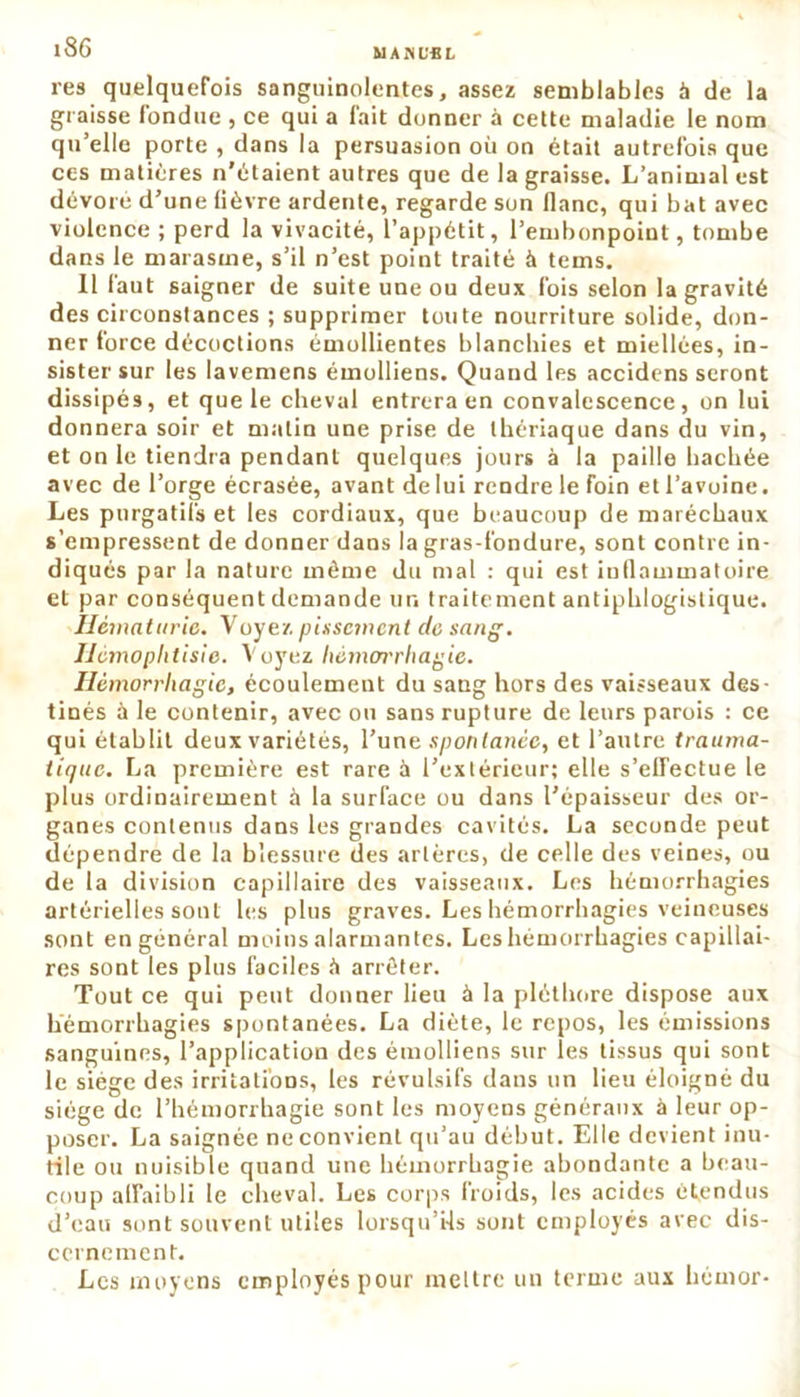 MAISUSL res quelquefois sanguinolentes, assez semblables à de la graisse fondue , ce qui a fait donner à cette maladie le nom qu’elle porte , dans la persuasion où on était autrefois que ces matières n'étaient autres que de la graisse. L’animal est dévoie d’une lièvre ardente, regarde son flanc, qui bat avec violence ; perd la vivacité, l’appétit, l’embonpoint, tombe dans le marasme, s’il n’est point traité à tems. 11 faut saigner de suite une ou deux fois selon la gravité des circonstances ; supprimer toute nourriture solide, don- ner force décoctions émollientes blanchies et miellées, in- sister sur les lavemens émolliens. Quand les accidens seront dissipés, et que le cheval entrera en convalescence, on lui donnera soir et malin une prise de thériaque dans du vin, et on le tiendra pendant quelques jours à la paille hachée avec de l’orge écrasée, avant delui rendre le foin etl’avoine. Les purgatifs et les cordiaux, que beaucoup de maréchaux s’empressent de donner dans la gras-fondure, sont contre in- diqués par la nature même du mal : qui est inflammatoire et par conséquent demande un traitement antiphlogistique. Hématurie. Voyez pissement de sang. Hémoplitisie. Voyez hémorrhagie. Hémorrhagie, écoulement du sang hors des vaisseaux des- tinés à le contenir, avec ou sans rupture de leurs parois : ce qui établit deux variétés, l’une spontanée, et l’autre trauma- tique. La première est rare à l’extérieur; elle s’effectue le plus ordinairement à la surface ou dans l’épaisseur des or- ganes contenus dans les grandes cavités. La seconde peut dépendre de la blessure des artères, de celle des veines, ou de la division capillaire des vaisseaux. Les hémorrhagies artérielles sont les plus graves. Les hémorrhagies veineuses sont en général moins alarmantes. Les hémorrhagies capillai- res sont les plus faciles ù arrêter. Tout ce qui peut donner lieu à la pléthore dispose aux hémorrhagies spontanées. La diète, le repos, les émissions sanguines, l’application des émolliens sur les tissus qui sont le siège des irritations, les révulsifs dans un lieu éloigné du siège de l’hémorrhagie sont les moyens généraux à leur op- poser. La saignée ne convient qu’au début. Elle devient inu- tile ou nuisible quand une hémorrhagie abondante a beau- coup affaibli le cheval. Les corps froids, les acides étendus d’eau sont souvent utiles lorsqu’ils sont employés avec dis- cernement. Les moyens employés pour mettre un terme aux hémor-