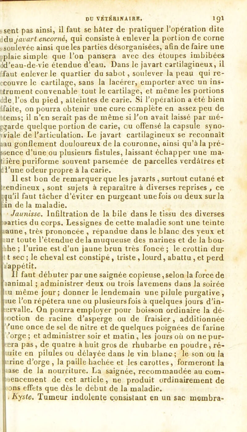 DD VÉTÉB1NAIHB. 1 gl sent pas ainsi, il faut se hâter de pratiquer l’opération dite iidu javart encorné, qui consiste à enlever la portion de corne -soulevée ainsi que les parties désorganisées, afin défaire une i plaie simple que l’on pansera avec des étoupes imbibées Jd’eau-de-vie étendue d’eau. Dans le javart cartilagineux, il ffaut enlever le quartier du sabot, soulever la peau qui re- ccouvre le cartilage, sans la lacérer, emporter avec un ins- trument convenable tout le cartilage, et même les portions dde l’os du pied, atteintes de carie. Si l’opération a été bien ffaite, on pourra obtenir une cure complète en assez peu de tiems; il n’en serait pas de même si Ton avait laissé par mé- ggarde quelque portion de carie, ou offensé la capsule syno- viale de l’articulation. Le javart cartilagineux se reconnaît aau gonflement douloureux de la couronne, ainsi qu’à la pré- ssence d’une ou plusieurs fistules, laissant échapper une ma- trière puriforme souvent parsemée de parcelles verdâtres et ll’une odeur propre à la carie. 11 est bon de remarquer que les javarts , surtout cutané et eendineux , sont sujets à reparaître à diverses reprises, ce jiju’il faut tâcher d’éviter en purgeant une fois ou deux sur la in de la maladie. JauJiissc. Infiltration de la bile dans le tissu des diverses parties du corps. Lessignes de cette maladie sont une teinte aune, très prononcée , répandue dans le blanc des yeux et ur toute l’étendue de la muqueuse des narines et de la bou- illie ; l’urine est d’un jaune brun très foncé ; le crottin dur 11 sec ; le cheval est constipé, triste , lourd, abattu , et perd appétit. Il faut débuter par une saignée copieuse,selon la force de aanimal ; administrer deux ou trois lavemens dans la soirée eu même jour; donner le lendemain une pilule purgative, uue l’on répétera une ou plusieurs fois à quelques jours d’in- ervalle. On pourra employer pour boisson ordinaire la dé- oction de racine d’asperge ou de fraisier, additionnée 'une once de sel de nitre et de quelques poignées de farine ’orge ; et administrer soir et matin , les jours où on ne pur- era pas, de quatre à huit gros de rhubarbe en poudre, ré- uuite en pilules ou délayée dans le vin blanc; le son ou la nrine d’orge , la paille hachée et les carottes, formeront la ase de la nourriture. La saignée, recommandée au com- leneement de cet article, ne produit ordinairement de ans effets que dès le début de la maladie. Kyste, Tumeur indolente consistant en un sac mombra-
