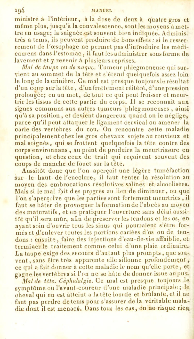 ministre à l’intérieur, à la dose de deux à quatre gros et même plus, jusqu’à la convalescence, sont les moyens à met- tre en usage; la saignée est souvent bien indiquée. Adminis- trés à teins, ils peuvent produire de bons effets : si le resser- rement de l'oesophage ne permet pas d’introduire les médi- camens dans l'estomac, il faut les administrer sous l'orme de lavement et y revenir à plusieurs reprises. Mal de taupe ou de nuque. Tumeur phlegmoneuse qui sur- vient au sommet de la tête et s’étend quelquefois assez loin le long de la crinière. Ce mal est presque toujours le résultat d’un coup sur la tête, d’un frottement réitéré, d’unepression prolongée; en un mot, de tout ce qui peut froisser et meur- trir les tissus de cette partie du corps. 11 se reconnaît aux signes communs aux autres tumeurs phlegmoneuses , ainsi qu’à sa position , et devient dangereux quand on le néglige, parce qu’il peut attaquer le ligament cervical ou amener la carie des vertèbres du cou. On rencontre cette maladie principalement chez les gros chevaux sujets au rouvieux et mal soignés, qui se frottent quelquefois la tête contre des corps environnans , au point de produire la meurtrissure en question, et chez ceux de trait qui reçoivent souvent des coups de manche de fouet sur la tète. Aussitôt donc que l’on aperçoit une légère tuméfaction sur le haut de l’encolure, il faut tenter la résolution au moyen des embrocations résolutives salines et alcoolisées. Mais si le mal fait des progrès au lieu de diminuer, ou que l’on s’aperçoive que les parties sont fortement meurtries , il faut se hâter de provoquer la formation de l’abcès au moyen des maturalifs , et en pratiquer l'ouverture sans délai aussi- tôt qu’il sera mûr, afin de préserver les tendons et les os, en ayant soin d’ouvrir tous les sinus qui pourraient s’être for- més et d’enlever toutes les portions cariées d’os ou de ten- dons : ensuite, faire des injections d’eau-de-vie affaiblie, et terminer le traitement comme celui d’une plaie ordinaire. La taupe exige des secours d’autant plus prompts , que sou- vent, sans être très apparente elle sillonne profondément, ce qui a fait donner à celte maladie le nom qu’elle porte, et gagne les vertèbres si l’on ne se hâte de donner issue au pus. Mal de lelc. Céphalalgie. Ce mal est presque toujours le symptôme ou l’avant-coureur d’une maladie principale; le cheval qui en est atteint a la tête lourde et brûlante, et il ne faut pas perdre de tems pour s’assurer de la véritable mala- die dont il est menacé. Dans tous les cas, on ne risque rien