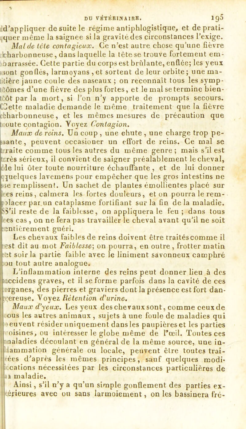 d’appliquer de suite le régime antiphlogistique, et de prati- quer même la saignée si la gravité des circonstances l’exige. Mal de télé contagieux. Ce n’est autre chose qu’une fièvre ifcharhonneuse, dans laquelle la tête se trouve fortemeut em- barrassée. Cette partie du corps est brillante, enflée; les yeux - sont gonflés, larmoyans ,et sortent de leur orbite; une ma- tière jaune coule des naseaux ; on reconnaît tous les symp- tômes d’une fièvre des plus fortes, et le mal se termine bien- t ôt par la mort, si l’on n’y apporte de prompts secours. CHette maladie demande le même traitement que la fièvre tbharbonneuse, et les mêmes mesures de précaution que t oute contagion. Voyez Contagion. Maux de reins. Un coup , une chute , une charge trop pe- sante, peuvent occasioner un effort de reins. Ce mal se ti-jaite comme tous les autres du même genre ; mais s’il est terès sérieux, il convient de saigner préalablement le cheval, dde lui ôter toute nourriture échauffante, et de lui donner qjuelques lavemens pour empêcher que les gros intestins ne sue remplissent. Un sachet de plantes émollientes placé sur kes reins, calmera les fortes douleurs, et on pourra le rem- placer par un cataplasme fortifiant sur la fin delà maladie. 'S’il reste de la faiblesse, on appliquera le feu ; dans tous es cas , on ne fera pas travailler le cheval avant qu’il ne soit entièrement guéri. Les chevaux faibles de reins doivent être traitéscomme il -est dit au mot Faiblesse; on pourra, en outre , frotter matin ît soir la partie faible avec le liniment savonneux camphré >u tout autre analogue. L’inflammation interne des reins peut donner lieu à des mccidens graves, et il se forme parfois dans la cavité de ces mrganes, des pierres et graviers dont la présence est fort dan- gereuse. Voyez Rétention d'urine. Maux d'yeux. Les yeux des chevaux sont, comme ceux de ous les autres animaux , sujets à une foule de maladies qui >euvent résider uniquement dans les paupières et les parties oisines, ou intéresser le globe même de l*œil. Tontes ces maladies découlant en général de la même source, une in- flammation générale ou locale, peuvent être toutes trai- tées d’après les mêmes principes, sauf quelques modi* liccations nécessitées par les circonstances particulières de I aa maladie. Ainsi, s’il n’y a qu’un simple gonflement des parties ex- térieures avec ou sans larmoiement, on les bassinera fré-