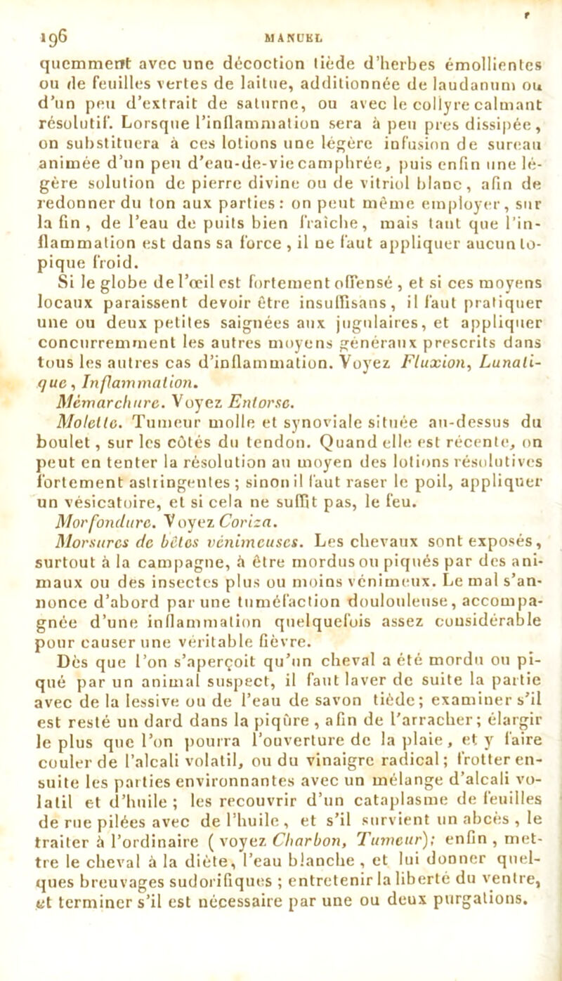 qucmmeot avec une décoction tiède d’herbes émollientes ou de feuilles vertes de laitue, additionnée de laudanum ou d’un peu d’extrait de satnrne, ou avec le collyre calmant résolutif. Lorsque l’inflammation sera à peu près dissipée, on substituera à ces lotions une légère infusion de sureau animée d’un peu d'eau-de-vie camphrée, puis enfin une lé- gère solution de pierre divine ou de vitriol blanc, afin de redonner du ton aux parties: on peut même employer, sur la fin , de l’eau de puits bien fraîche, mais tant que l’in- flammation est dans sa force , il ne faut appliquer aucun to- pique froid. Si le globe de l’œil est fortement offensé , et si ces moyens locaux paraissent devoir être insulïisans, il faut pratiquer une ou deux petites saignées aux jugulaires, et appliquer concurremment les autres moyens généraux prescrits dans tous les autres cas d’inflammation. Voyez Fluxion, Lunati- que, Inflammation. Mèmarchure. Voyez Entorse. Molette. Tumeur molle et synoviale située au-dessus du boulet, sur les côtés du tendon. Quand elle est récente, on peut en tenter la résolution au moyen des lotions résolutives fortement astringentes; sinon il faut raser le poil, appliquer un vésicatoire, et si cela ne suffit pas, le feu. Morfonclurc. Voyez Coriza. Morsures de bêtes venimeuses. Les chevaux sont exposés, surtout à la campagne, à être mordus ou piqués par des ani- maux ou des insectes plus ou moins venimeux. Le mal s’an- nonce d’abord par une tuméfaction douloulense, accompa- gnée d’une inflammation quelquefois assez considérable pour causer une véritable fièvre. Dès que l’on s’aperçoit qu’un cheval a été mordu ou pi- qué par un animal suspect, il faut laver de suite la partie avec de la lessive ou de l’eau de savon tiède; examiner s’il est resté un dard dans la piqûre , afin de l'arracher; élargir le plus que l’on pourra l’ouverture de la plaie, et y faire couler de l’alcali volatil, ou du vinaigre radical; frotter en- suite les parties environnantes avec un mélange d’alcali vo- latil et d’huile ; les recouvrir d’un cataplasme de feuilles de rue pilées avec de l’huile , et s’il survient un abcès , le traiter à l’ordinaire ( voyez Charbon, Tumeur); enfin , met- tre le cheval à la diète, l’eau blanche , et lui donner quel- ques breuvages sudorifiques ; entretenir la liberté du ventre, et terminer s’il est nécessaire par une ou deux purgations.