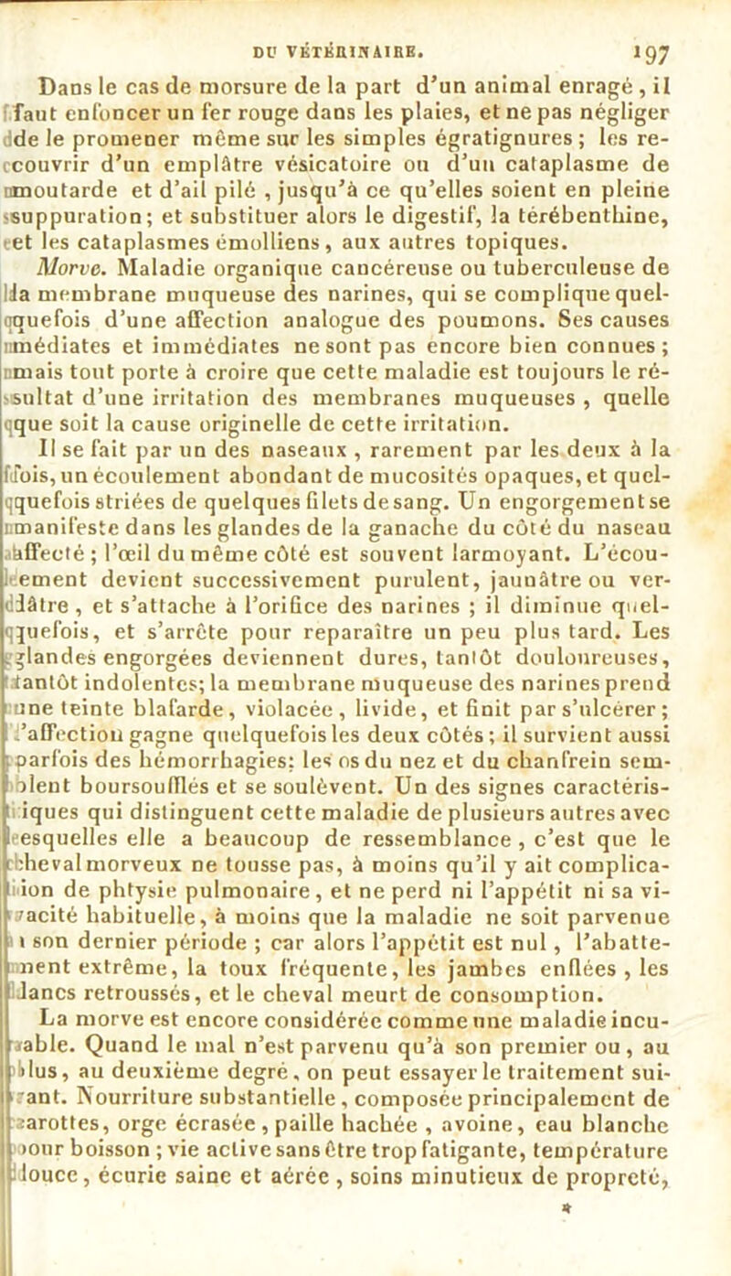 Dans le cas de morsure de la part d’un animal enragé, il faut enfoncer un 1er ronge dans les plaies, et ne pas négliger de le promener même sur les simples égratignures ; les re- ccouvrir d’un emplâtre vésicatoire ou d’uu cataplasme de nmoutarde et d’ail pilé , jusqu’à ce qu’elles soient en pleine -suppuration; et substituer alors le digestif, la térébenthine, et les cataplasmes émolliens , aux autres topiques. Morve. Maladie organique cancéreuse ou tuberculeuse de Ida membrane muqueuse des narines, qui se complique quel- qquefois d’une affection analogue des poumons. Ses causes nmédiates et immédiates ne sont pas encore bien connues; nmais tout porte à croire que cette maladie est toujours le ré- vsultat d’une irritation des membranes muqueuses , quelle qque soit la cause originelle de cette irritation. Il se fait par un des naseaux , rarement par les deux à la Mois, un écoulement abondant de mucosités opaques, et quel- qquefois striées de quelques filets de sang. Un engorgement se iimanifeste dans les glandes de la ganache du côté du naseau ahffecté ; l’œil du même côté est souvent larmoyant. L’écou- Itement devient successivement purulent, jaunâtre ou ver- diâtre , et s’attache à l’orifice des narines ; il diminue quel- quefois, et s’arrête pour reparaître un peu plus tard. Les .glandes engorgées deviennent dures, tantôt douloureuses, tiantôt indolentes; la membrane muqueuse des narines prend une teinte blafarde, violacée, livide, et finit par s’ulcérer ; ; .'affection gagne quelquefois les deux côtés ; il survient aussi ; parfois des hémorrhagies: les os du nez et du chanfrein sem- aient boursoulïïés et se soulèvent. Un des signes caractéris- iques qui distinguent cette maladie de plusieurs autres avec eesquelles elle a beaucoup de ressemblance, c’est que le rbheval morveux ne tousse pas, à moins qu’il y ait complica- tion de phtysie pulmonaire, et ne perd ni l’appétit ni sa vi- vacité habituelle, à moins que la maladie ne soit parvenue 1 son dernier période ; car alors l’appétit est nul, l’abatte- nent extrême, la toux fréquente, les jambes enflées , les Jancs retroussés, et le cheval meurt de consomption. La morve est encore considérée comme une maladie incu- rable. Quand le mal n’est parvenu qu’à son premier ou, au i ôlus, au deuxième degré, on peut essayer le traitement sui- | :ant. Nourriture substantielle, composée principalement de Iharottes, orge écrasée, paille hachée , avoine, eau blanche 1 >our boisson ; vie active sans être trop fatigante, température •t louce, écurie saine et aérée, soins minutieux de propreté,