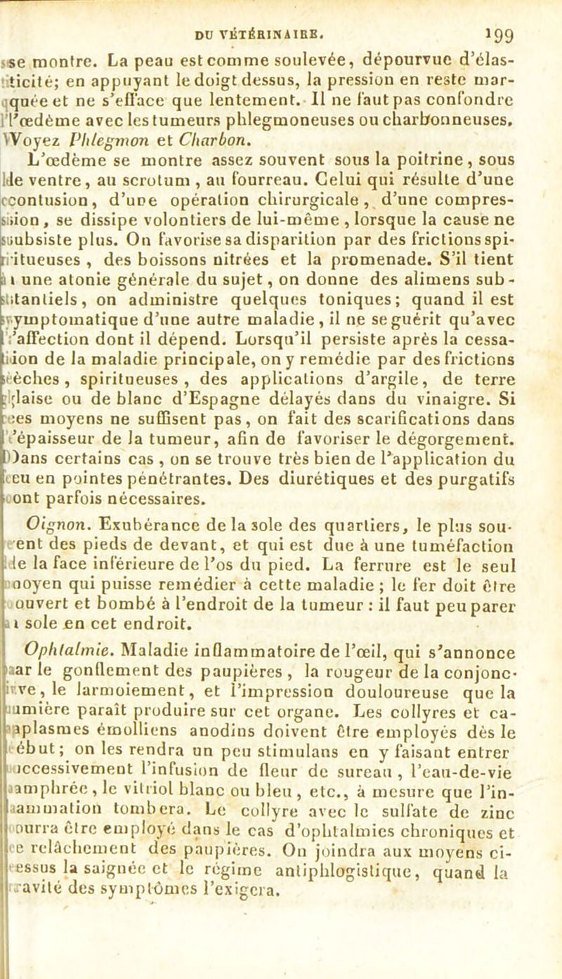DU VKTÉBINAIBB. 1 99 i*e montre. La peau est comme soulevée, dépourvue d’élas- ticité; en appuyant le doigt dessus, la pression en reste mar- quée et ne s'efface que lentement. Il ne faut pas confondre i'I’œdètne avec les tumeurs phlegmoneuses ou charbonneuses. \ Voyez Phlegmon et Charbon. L’œdème se montre assez souvent sous la poitrine, sous lie ventre, au scrotum , au fourreau. Celui qui résulte d’une ccontusion, d’une opération chirurgicale , d’une compres- siiion , se dissipe volontiers de lui-même , lorsque la cause ne isrubsiste plus. On favorise sa disparition par des frictions spi* jrl itueuses , des boissons nitrées et la promenade. S’il tient p i une atonie générale du sujet, on donne des alimens sub - ptitantiels, on administre quelques toniques; quand il est symptomatique d’une autre maladie, il ne se guérit qu’avec 'affection dont il dépend. Lorsqu’il persiste après la cessa- tion de la maladie principale, on y remédie par des frictions itèchcs, spiritueuses , des applications d’argile, de terre ; ;laise ou de blanc d’Espagne délayés dans du vinaigre. Si >:es moyens ne suffisent pas, on fait des scarifications dans 'épaisseur de Ja tumeur, afin de favoriser le dégorgement. Dans certains cas , on se trouve très bien de l’application du eeu en pointes pénétrantes. Des diurétiques et des purgatifs ont parfois nécessaires. Oignon. Exubérance de la sole des quartiers, le plus sou- ent des pieds de devant, et qui est due à une tuméfaction Ide la face inférieure de l’os du pied. La ferrure est le seul ooyen qui puisse remédier à cette maladie ; le fer doit être ouvert et bombé à l’endroit de la tumeur : il faut peu parer si sole en cet endroit. Ophtalmie. Maladie inflammatoire de l’œil, qui s’annonce aar ie gonflement des paupières , la rougeur de la conjonc- iv.ve,le larmoiement, et l’impression douloureuse que la sumière paraît produire sur cet organe. Les collyres et ca- splasmes émolliens anodins doivent être employés dès le ébut; on les rendra un peu stimulans en y faisant entrer iccessivemeut l’infusion de fleur de sureau , l’eau-de-vie ampbrée , le vitriol blanc ou bleu , etc., à mesure que l’in- amuiation tombera. Le collyre avec le sulfate de zinc ourra être employé dans le cas d’ophtalmies chroniques et e relâchement des paupières. On joindra aux moyens ci- essus la saignée et le régime antiphlogistique, quand la cavité des symptômes l’exigera.