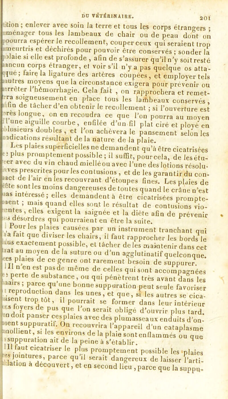 tion ; enlever avec soin la terre et tous les corps étrangers • mûnorrux 1 no I n l. . _J _ I • ■» ^ ^ ménager tous les lambeaux de cbair ou de peau dont on oourra espérer le recollement, couper ceux qui seraient trop meurtris et déchirés pour pouvoir être conservés ; sonder la ] >laie si elle est profonde , afin de s'assurer qu'il n'y soit resté aancun corps étranger, et voir s’il n’y a pas quelque os atta- que; taire la ligature des artères coupées, et employer tels auutrès moyens que la circonstance exigera pour prévenir ou nrrcter 1 hémorrhagie. Cela fait , on rapprochera et remet- rra soigneusement en place tous les lambeaux conservés, lin de tâcher d’en obtenir le recollement ; si l’ouverture est 'res longue on en recoudra ce que l’on pourra au moyen l une aiguille courbe, enGlée d’un fil plat ciré et ployé en •Insieurs doubles, et l’on achèvera le pansement selon les indications résultant de la nature de la plaie. Les plaies superficielles ne demandent qu’à être cicatrisées î plus promptement possible ; il suffit, pourcela, de lesétu- er avec du vin cbaud miellé ou avec l’une des lotions résolû- mes prescrites pour les contusions , et de les garan t ir du con- ■net de 1 air en les recouvrant d’étoupes fines. Les plaies de -te sont les moins dangereuses de toutes quand le crâne n’est 'as intéressé; elles demandent à être cicatrisées prompte- ment ; mais quand elles sont le résultat de contusions vio- :ntes, elles exigent la saignée et la diète afin de prévenir :s desordres qui pourraient en être la suite. ourles plaies causées par un instrument tranchant qui a lait que diviser les chairs, il faut rapprocher les bords le -us exactement possible, et tâcher de les maintenir dans cet iat au moyen de la suture ou d’un agglutinatif quelconque, h ri, s de ce genre ont rarement besoin de suppurer. ' n en est pasde même de celles qui sont accompagnées ; perte de substance, ou qui pénètrent très avant dans les iairs ; parce qu une bonne suppuration peut seule favoriser reproduction dans les unes, et que, si les autres se cica- , d ’ Up0rra,t se fO'mer dans leur intérieur J lf.CrS de Pus 1“e. 1 on scra't obligé d’ouvrir plus tard, doit panser ces plaies avec des plumasseaux enduits d’on- Men suppuratil. On recouvrira l’appareil d’un cataplasme nnoilient si les environs de la plaie sontenflammés ou que -suppuration ait de la peine à s’établir. . # 00111 S suppuration ait de la peine à s’établir. ' Il faut cicatriser le plus promptement possible les «plaies -:s jointures, parce qu’il serait dangereux délaisser l’arti- •lation à découvert, et en second lieu , parce que la suppu.