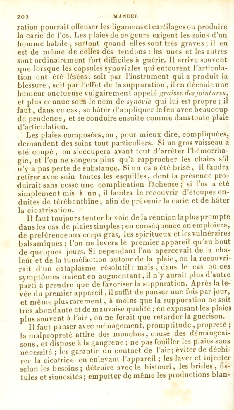 ration pourrait offenser les ligamensel cartilages ou produire la carie de l’os. Les plaies de ce genre exigent les soins d’un homme habile, surtout quand elles sont très graves; il en est de même de celles des tendons : les unes et les autres sont ordinairement fort difficiles à guérir. Il arrive souvent que lorsque les capsules synoviales qui entourent l’articula- tion ont été lésées, soit par l’instrument quia produit la blessure, soit par l’effet de la suppuration , il en découle une humeur onctueuse vulgairement appelé graisse des jointures, et plus connue sous le nom de synovie qui lui est propre ; il faut, dans ce cas, se hâter d’appliquer le feu avec beaucoup de prudence, et se conduire ensuite comme dans toute plaie d’articulation. Les plaies composées,ou , pour mieux dire, compliquées, demandent des soins tout particuliers. Si un gros vaisseau a été coupé, on s’occupera avant tout d’arrêter l’hémorrha- gie, et l’on ne songera plus qu’à rapprocher les chairs s’il n’y a pas perte de substance. Si un os a été brisé , il faudra retirer avec soin toutes les esquilles, dont la présence pro- duirait sans cesse une complication fâcheuse; si l’os a été simplement mis à nu , il faudra le recouvrir d’étoupes en- duites de térébenthine, afin de prévenir la carie et de hâter la cicatrisation. Il faut toujours tenter la voie de la réunionlaplusprompte dans les cas de plaies simples ; en conséquence on emploiera, de préférence aux corps gras, les spiritueux et les vulnéraires balsamiques ; l’on ne lèvera le premier appareil qu’au bout de quelques jours. Si cependant l’on apercevait de la cha- leur et de la tuméfaction autour de la plaie, on la recouvri- rait d’un cataplasme résolutif: mais , dans le cas où ces symptômes iraient en augmentant, il n’y aurait plus d’autre parti à prendre que de favoriser la suppuration. Après la le- vée du premier appareil, il suffit de panser une fois par jour, et même plus rarement, à moins que la suppuration ne soit très abondante et de mauvaise qualité ; en exposant les plaies plus souvent à l’air , on ne ferait que retarder la guérison. Il faut panser avec ménagement, promptitude , propreté ; la malpropreté attire des mouches, cause des démangeai- sons, et dispose à la gangrène ; ne pas fouiller les plaies sans nécessité ; les garantir du contact de l’air; éviter de déchi- rer la cicatrice en enlevant l’appareil ; les laver et injecter selon les besoins; détruire avec le bistouri, les brides, fis- tules et sinuosités ; emporter de même les productions blan-