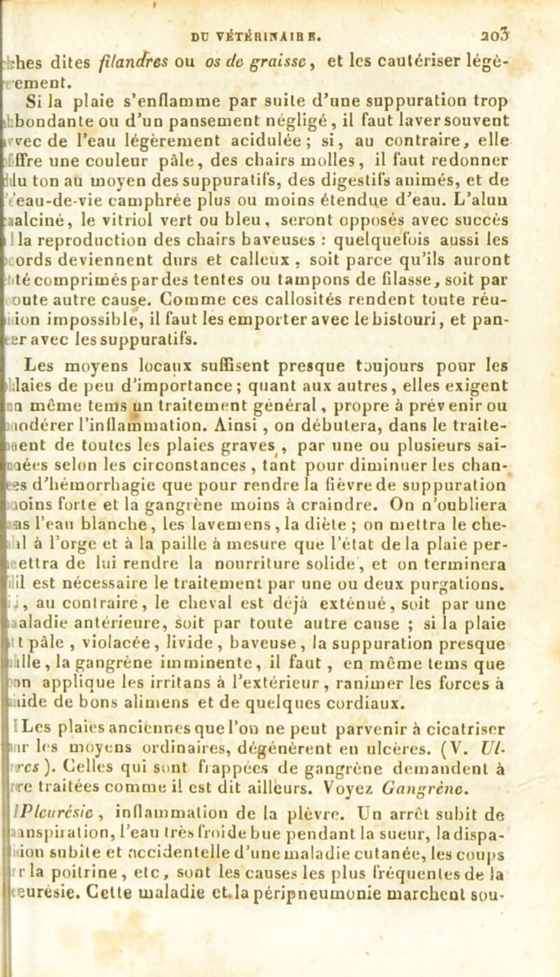 DU VÉTÉRiriAin K. ao5 !ihes dites filandres ou os do graisse, et les cautériser légè- rement. Si la plaie s’enflamme par suite d’une suppuration trop abondante ou d’un pansement négligé, il faut laver souvent irvec de l’eau légèrement acidulée; si, au contraire, elle l'ffre une couleur pâle, des chairs molles, il faut redonner lilu ton au moyen des suppuratifs, des digestifs animés, et de ’éeau-de-vie camphrée plus ou moins étendue d’eau. L’aluu aalciné, le vitriol vert ou bleu, seront opposés avec succès la reproduction des chairs baveuses : quelquefois aussi les ords deviennent durs et calleux, soit parce qu’ils auront técompriméspardes tentes ou tampons de filasse, soit par oute autre cause. Comme ces callosités rendent toute réu- nion impossible, il faut les emporter avec lebislouri, et pan- ier avec les suppuratifs. Les moyens locaux suffisent presque toujours pour les .laies de peu d’importance ; quant aux autres, elles exigent nn meme teins un traitement général, propre à prév enir ou indérer l’inflammation. Ainsi , on débutera, dans le traite- ment de toutes les plaies graves , par une ou plusieurs sai- naées selon les circonstances, tant pour diminuer les chan- • is d’hémorrhagie que pour rendre la fièvre de suppuration joins forte et la gangrène moins à craindre. On n’oubliera as l’eau blanche, les lavemens , la diète ; on mettra le che- il à l’orge et à la paille à mesure que l’état de la plaie per- ic-ettra de lui rendre la nourriture solide, et on terminera il est nécessaire le traitement par une ou deux purgations. ii, au contraire, le cheval est déjà exténué, soit par une maladie antérieure, soit par toute autre cause ; si la plaie ■ t pâle , violacée , livide , baveuse , la suppuration presque Iiiille, la gangrène imminente, il faut , en même teins que an applique les irritans à l’extérieur, ranimer les forces à ùiide de bons alimens et de quelques cordiaux. tLes plaies anciennes que l’on ne peut parvenir à cicatriser ar les moyens ordinaires, dégénèrent en ulcères. (V. Vi- res'). Celles qui sont frappées de gangrène demandent à ire traitées comme il est dit ailleurs. Voyez Gangrène. ! IPleurésie, inflammation de la plèvre. Un arrêt subit de inspiration, l’eau très froide bue pendant la sueur, la dispa- nion subite et accidentelle d’une maladie cutanée, les coups Ï: r la poitrine , etc, sont les causes les plus fréquentes de la eurésie. Cette maladie ct.la péripneumonie marchent sou-