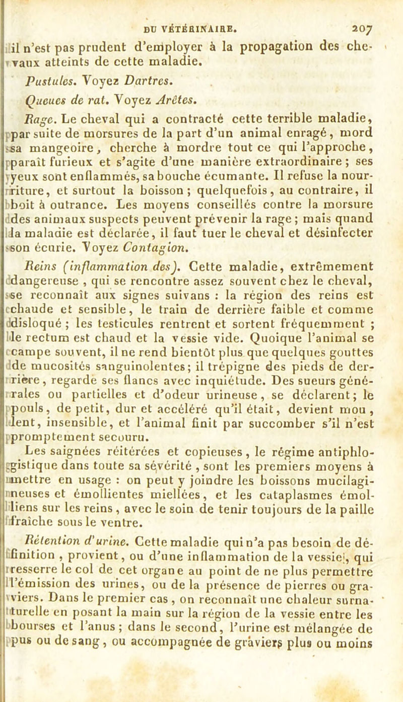 il n’est pas prudent d’employer à la propagation des che- vaux atteints de cette maladie. Pustules. Voyez Dartres. Queues de rat. Voyez Arêtes. Page. Le cheval qui a contracté cette terrible maladie, par suite de morsures de la part d’un animal enragé, mord ^sa mangeoire, cherche à mordre tout ce qui l’approche, pparaît furieux et s’agite d’une manière extraordinaire; ses vyeux sont enflammés, sa bouche écumante. Il refuse la nour- ririture, et surtout la boisson; quelquefois, au contraire, il bboit à outrance. Les moyens conseillés contre la morsure des animaux suspects peuvent prévenir la rage ; mais quand Ida maladie est déclarée, il faut tuer le cheval et désinfecter s6on écurie. Voyez Contagion. Reins (inflammation des). Cette maladie, extrêmement dangereuse , qui se rencontre assez souvent chez le cheval, sise reconnaît aux signes suivans : la région des reins est cchaude et sensible, le train de derrière faible et comme ddisloqué ; les testicules rentrent et sortent fréquemment ; Me rectum est chaud et la vessie vide. Quoique l’animal se campe souvent, il ne rend bientôt plus que quelques gouttes de mucosités sanguinolentes; il trépigne des pieds de der- rière, regarde ses flancs avec inquiétude. Des sueurs géné- rales ou partielles et d’odeur urineuse, se déclarent; le pouls, de petit, dur et accéléré qu’il était, devient mou, lent, insensible, et l’animal finit par succomber s’il n’est [promptement secouru. Les saignées réitérées et copieuses, le régime antiphlo- ggistique dans toute sa séyérité , sont les premiers moyens à umettre en usage : on peut y joindre les boissons mucilagi- nneuses et émollientes miellées, et les cataplasmes émoi- liens sur les reins, avec le soin de tenir toujours de la paille lifraîche sous le ventre. Rétention d'urine. Cette maladie qui n’a pas besoin de dé- 1 finition , provient, ou d’une inflammation de la vessie;, qui iresserre le col de cet organe au point de ne plus permettre Il’émission des urines, ou de la présence de pierres ou gra- wiers. Dans le premier cas , on reconnaît une chaleur surna- turelle en posant la main sur la région de la vessie entre les bourses et l’anus; dans le second, l’urine est mélangée de pus ou de sang, ou accompagnée de graviers plus ou moins