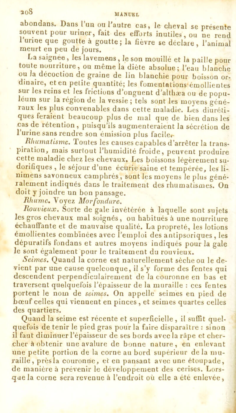 abondans. Dans l’an ou l'autre cas, le cheval se présente souvent pour uriner, fait des efforts inutiles, ou ne rend l’un ne que goutte à goutte; la fièvre se déclare, l’animal meurt en peu de jours. La saignee , les lavemecs , le son mouillé et la paille pour toute nourriture, ou même la diète absolue; l’eau blanche ou la décoction de graine de lin blanchie pour buisson or- dinaire, et en petite quantité; les fomentationsémollientes sur les reins et les frictions d onguent d’althaea ou de popu- léum sur la région de la vessie ; tels sont les moyens géné- raux les plus convenables dans cette maladie. Les diuréti- ques feraient beaucoup plus de mal que de bien dans les cas de rétention , puisqu’ils augmenteraient la sécrétion de 1 urine sans rendre son émission plus facile*- Rhumatisme. Toutes les causes capables d’arrêter la trans- piration, mais surtout l’humidité froide, peuvent produire cette maladie chez les chevaux. Les boissons légèrement su- dorifiques , le séjour d’une écurie saine et tempérée, les li- nimens savonneux camphrés, sont les moyens le plus géné- ralement indiqués dans le traitement des rhumatismes. On doit y joindre un bon pansage. Rliutnc. Voyez Morfondure. Rouvieux. Sorte de gale invétérée à laquelle sont sujets les gros chevaux mal soignés, ou habitués à une nourriture échauffante et de mauvaise qualité. La propreté, les lotions émollientes combinées avec l’emploi des antipsoriques , les dépuratifs fondans et autres moyens indiqués pour la gale le sont également pour le traitement du rouvieux. Seimes. Quand la corne est naturellement sèche ou le de- vient par une cause quelconque, il s’y forme des fentes qui descendent perpendiculairement de la couronne en bas et traversent quelquefois l’épaisseur de la muraille : ces fentes portent le nom de seimes. On appelle seimes en pied de bœuf celles qui viennent en pinces, et seimes quartes celles des quartiers. Quand la seirne est récente et superficielle , il suffit quel- quefois de tenir le pied gras pour la faire disparaître : sinon il faut diminuer l’épaisseur de ses bords avec la râpe et cher- cher à obtenir une avalure de bonne nature, en enlevant une petite portion de la corne au bord supérieur delà mu- raille, prèsla couronne, et en pansant avec une étoupade, de manière à prévenir le développement des cerises. Lors- que la corne sera revenue à l’endroit où elle a été enlevée,