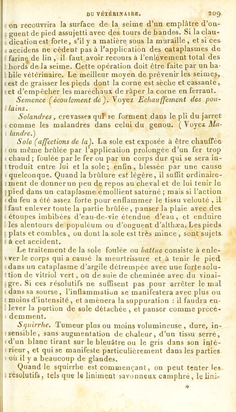 DU VÉTÉBINA1R8. 20() on recouvrira la surface de la seime d’un emplâtre d’on- _ guent de pied assujetti avec des tours de bandos. Si la clau- dication est forte, s’il y a matière sous la muraille, et si ces i accidens ne cèdent pas à l'application des cataplasmes de farine de lin , il faut avoir recours à l’enlèvement total des bords de la seime. Cette opération doit être faite par un ha- bile vétérinaire. Le meilleur moyen de prévenir les seimes, test de graisser les pieds dont la corne est sècbe et cassante, tet d’empêcher les maréchaux de râper la corne en ferraut. Semence (écoulement de). Voyez Echauffcmcnt des pou- l la ins. Solandres, crevasses quP se forment dans le pli du jarret comme les malandres dans celui du genou. ( Voyez Ma- I landrc.) Sole (affections de la). La sole est exposée à être chauffée cou même brûlée par l’application prolongée d’un fer trop c chaud ; foulée par le fer ou par un corps dur qui se sera in- ttroduit entre lui et la sole ; enfin, blessée par une cause i quelconque. Quand la brûlure est légère, il suffit ordinaire- i ment de donner un peu de repos au cheval et de lui tenir le | pied dans un cataplasme émollient saturné ; mais si l’action (du feu a été assez forte pour enflammer le tissu velouté , il faut enlever toute la partie brûlée , panser la plaie avec des i étoupes imbibées d’eau-de-vie étendue d’eau, et enduire les alentours de populéum ou d’onguent d’althæa. Les pieds { plats et combles, ou dont la sole est très mince, sont sujets i à cet accident. Le traitement de la sole foulée ou battue consiste à enle- i ver le corps qui a causé la meurtrissure et à tenir le pied (dans un cataplasme d’argile détrempée avec une forte solu- t tion de vitriol vert, on de suie de cheminée avec du viuai- fgre. Si ces résolutifs ne suffisent pas pour arrêter le mal dans sa sourse, l’inflammation se manifestera avec plus ou r moins d’intensité, et amènera la suppuration : il faudra en- lever la portion de sole détachée , et panser comme précé- ( demment. Squirrhe. Tumeur plus ou moins volumineuse , dure, in- sensible, sans augmentation de chaleur, d’un tissu serré, (d’un blanc tirant sur le bleuâtre ou le gris dans son inté- i rieur, et qui sc manifeste particulièrement dans les parties ! où il y a beaucoup de glandes. Quand le squirrhe est commençant, on peut tenter les résolutifs, tels que le Uniment savonneux camphré, le lini- *
