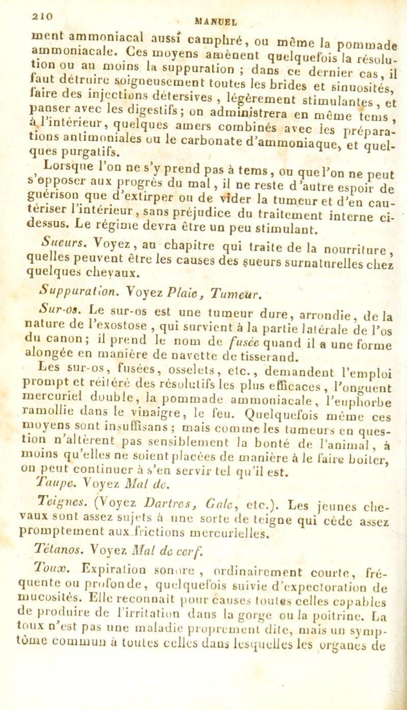 MANUEL ment ammoniacal aussi camphré, ou môme la pommade ammoniacale. Ces moyens amènent quelquefois la résolu- tion ou au moins la suppuration ; dans ce dernier cas il aut detru're soigneusement toutes les brides et sinuosités, faire des injections deters.ves , légèrement stimulantes, et panser avec les digestifs ; on administrera en même tems à 1 intérieur, quelques amers combinés avec ies prénara qZ'PgZT UU le Carb0Mte « quel- , Lorstl,,e l’°a ne s’y prend pas à tems, ou que l’on ne peut s opposer aux progrès du mal, il ne reste d’autre espoir de guérison que d extirper ou de vider la tumeur et d’en cau- eriser intérieur, sans préjudice du traitement interne ci- dessus. Le régime devra être un peu stimulant. S“eurs- Voyez, au chapitre qui traite de la nourriture, que les peuvent être les causes des sueurs surnaturelles chez quelques chevaux. Suppuration. Voyez Plaie, Tumeur. Sur-os. Le sur-os est une tumeur dure, arrondie, delà nature de 1 exostose , qui survient à la partie latérale de l’os du canon; il prend le nom de fusée quand il a une forme alongée en manière de navette de tisserand. Les sur-os, fusées, osselets, etc., demandent l’emploi prompt et réitéré des résolutifs les plus efficaces, l’onguent mercuriel double, la pommade ammoniacale, l’euphorbe ramollie dans le vinaigre, le feu. Quelquefois même ces moyens sont insuffisans ; mais comme les tumeurs en ques- tion n’altèrent pas sensiblement la bonté de l’animal, à moins qu elles ne soient placées de manière à le l'aire boiter, on peut continuer à s’en servir tel qu’il est. Taupe. Voyez Mal de. Teignes. (Voyez Dartres, Gale, etc.). Les j'cuucs che- vaux sont assez sujets à une sorte de teigne qui cède assez promptement aux.lrictions mercurielles. Tétanos. Voyez Mal de cerf. Joux. Expiration sonore, ordinairement courte, fré- quente ou profonde, quelquefois suivie d’expectoration de mucosités. Elle reconnaît pour causes toutes celles capables de produire de 1 irritation dans la gorge ou la poitrine. La toux n’est pas nue maladie proprement dite, mais un symp- tôme commun à toutes celles dans lesquelles les orgaues de