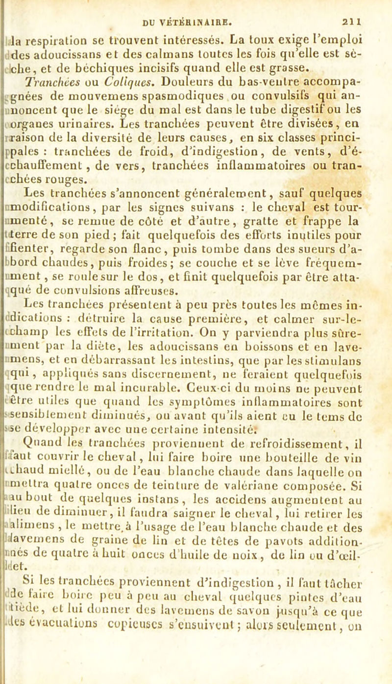 la respiration se trouvent intéressés. La toux exige l’emploi des adoucissans et des caïmans toutes les fois qu’elle est sè- iche, et de béchiques incisifs quand elle est grasse. Tranchées ou Coliques. Douleurs du bas-ventre accompa- gnées de mouvemens spasmodiques ou convulsifs qui an- noncent que le siège du mal est dans le tube digestif ou les organes urinaires. Les tranchées peuvent être divisées, en rraison de la diversité de leurs causes, en six classes princi- ppales : tranchées de froid, d’indigestion, de vents, d’é- cchauffement, de vers, tranchées inflammatoires ou tran- chées rouges. Les tranchées s’annoncent généralement, sauf quelques modifications, par les signes suivans : le cheval est tour- umenté, se remue de côté et d’autre, gratte et frappe la titerre de son pied ; fait quelquefois des efforts inutiles pour l.fienter, regarde son flanc, puis tombe dans des sueurs d’a- bbord chaudes, puis froides; se couche et se lève fréquem- nment, se roule sur le dos, et finit quelquefois par être atta- qqué de convulsions affreuses. Les tranchées présentent à peu près toutes les mêmes in- dications : détruire la cause première, et calmer sur-lc- ichamp les effets de l’irritation. On y parviendra plus sûre- ument par la diète, les adoucissans en boissons et en lave- mens, et en débarrassant les intestins, que par les slimulans qqui, appliqués sans discernement, ne feraient quelquefois que rendre le mal incurable. Ceux-ci du moins ne peuvent être utiles que quand les symptômes inflammatoires sont sensiblement diminués, ou avant qu’ils aient eu le lems de sise développer avec uue certaine intensité; Quand les tranchées proviennent de refroidissement, il [faut couvrir le cheval, lui faire boire une bouteille de vin uhaud miellé, ou de l’eau blanche chaude dans laquelle on imeltra quatre onces de teinture de valériane composée. Si ru bout de quelques instans , les accidens augmentent au lieu de diminuer, il faudra saigner le cheval, lui retirer les alimens , le mettre,à l’usage de l’eau blanche chaude et des IJavemens de graine de lin et de têtes de pavots addition- r.nés de quatre à huit onces d'huile de noix, de lin ou d’œil- Idet. Si les tranchées proviennent d’indigestion , il faut lécher de faire boire peu à peu au cheval quelques pintes d’eau tiède, et lui donner des iavemens de savon jusqu’à ce que ; les évacuations copieuses s’ensuivent; aluts seulement, on