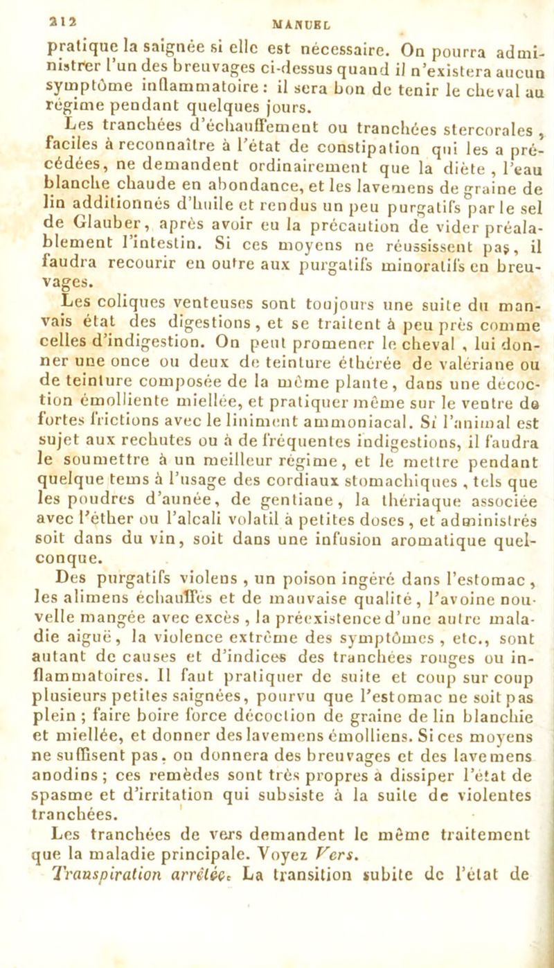 MAflUBL pratique la snignée si elle est nécessaire. On pourra admi- nistrer l’un des breuvages ci-dessus quand il n’existera aucun symptôme inflammatoire : il sera bon de tenir le cheval au régime pendant quelques jours. Les tranchées d échauffement ou tranchées stercorales , faciles a reconnaître a 1 état de constipation qui les a pré- cédées, ne demandent ordinairement que la diète , 1 eau blanche chaude en abondance, et les lavemens de graine de lin additionnés d huile et rendus un peu purgatifs par le sel de Glauber, après avoir eu la précaution de vider préala- blement l’intestin. Si ces moyens ne réussissent pas, il faudra recourir en outre aux purgatifs minoralil's en breu- vages. Les coliques venteuses sont toujours une suite du man- vais état des digestions, et se traitent à peu près comme celles d’indigestion. On peut promener le cheval , lui don- ner une once ou deux de teinture éthérée de valériane ou de teinture composée de la même plante, dans une décoc- tion émolliente miellée, et pratiquer même sur le ventre du fortes frictions avec le Uniment ammoniacal. Si l’animal est sujet aux rechutes ou à de fréquentes indigestions, il faudra le soumettre à un meilleur régime, et le mettre pendant quelque tems à l’usage des cordiaux stomachiques , tels que les poudres d’aunée, de gentiane, la thériaque associée avec l’éther ou l’alcali volatil à petites doses , et administrés soit dans du vin, soit dans une infusion aromatique quel- conque. Des purgatifs violens , un poison ingéré dans l’estomac, les alimens échauffes et de mauvaise qualité, l’avoine nou- velle mangée avec excès , la préexistence d’une autre mala- die aiguë, la violence extrême des symptômes , etc., sont autant de causes et d’indices des tranchées rouges ou in- flammatoires. 11 faut pratiquer de suite et coup sur coup plusieurs petites saignées, pourvu que l’estomac ne soit pas plein ; faire boire force décoction de graine de lin blanchie et miellée, et donner des lavemens émolliens. Si ces moyens ne suffisent pas, on donnera des breuvages et des lavemens anodins; ces remèdes sont très propres a dissiper l’état de spasme et d’irritation qui subsiste à la suite de violentes tranchées. Les tranchées de vers demandent le même traitement que la maladie principale. Voyez Vers. Transpiration arrêlécz La transition subite de l’état de