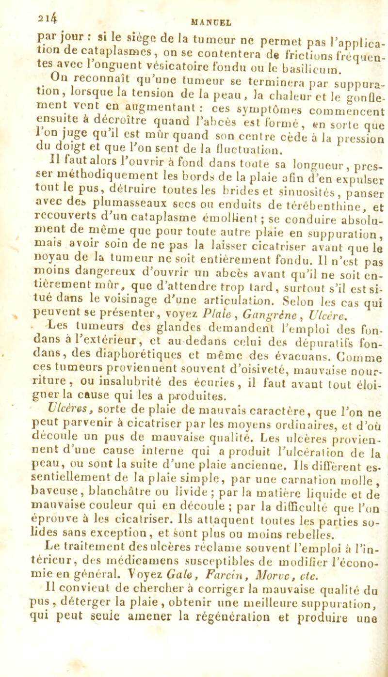par jour : si le siège de la tumeur ne permet pas l'applica- tion de cataplasmes, on se contentera de frictions fréquen- tes avec 1 onguent vésicatoire fondu ou le basilicum. On reconnaît qu’une tumeur se terminera par suppura- tion, lorsque la tension de la peau, la chaleur et le gonfle- ment vont en augmentant: ces symptômes commencent ensuite à décroître quand l’abcès est formé, tm sorte que 1 on juge qu il est mûr quand son centre cède à la pression du doigt et que l'on sent de la fluctuation. Il faut alors l’ouvrir à fond dans toute sa longueur, pres- ser méthodiquement les bords de la plaie afin d’en expulser tout le pus, détruire toutes les brides et sinuosités, panser avec des plumasseaux secs ou enduits de térébenthine, et recouverts d un cataplasme émollient ; se conduire absolu- ment de même que pour toute autre plaie en suppuration, mais avoir soin de ne pas la laisser cicatriser avant que le noyau de la tumeur ne soit entièrement fondu. Il n’est pas moins dangereux d’ouvrir un abcès avant qu’il ne soit en- tièrement mûr, que d’attendre trop tard, surtout s’il est si- tué dans le voisinage d’une articulation. Selon les cas qui peuvent se présenter, voyez Plaie , Gangrène, Ulcère. Les tumeurs des glandes demandent l’emploi des fon- dans â 1 extérieur, et au-dedans celui des dépuratifs fon- dans, des diaphorétiques et même des évacuans. Comme ces tumeurs proviennent souvent d’oisiveté, mauvaise nour- riture , ou insalubrité des écuries, il faut avaut tout éloi- gner la cause qui les a produites. Ulcères, sorte de plaie de mauvais caractère, que l’on ne peut parvenir à cicatriser par les moyens ordinaires, et d’où découle un pus de mauvaise qualité. Les ulcères provien- nent d’une cause interne qui a produit l’ulcération de la peau, ou sont la suite d’une plaie ancienne. Ils diffèrent es- sentiellement de la plaie simple, par une carnation molle , baveuse, blancbfdre ou livide; par la matière liquide et de mauvaise couleur qui en découle ; par la difficulté que l’on éprouve û les cicatriser. Ils attaquent toutes les parties so- lides sans exception, et sont plus ou moins rebelles. Le traitement des ulcères réclame souvent l’emploi à l’in- térieur, des médicamens susceptibles de modifier l’écono- mie en général. Voyez Gale, Farcin, Morve, etc. Il convient de chercher à corriger la mauvaise qualité du v. lu imiuiuuu u ü I 11 1; UU pus , déterger la plaie , obtenir une meilleure suppuration, qui peut seule amener la régénération et produire une