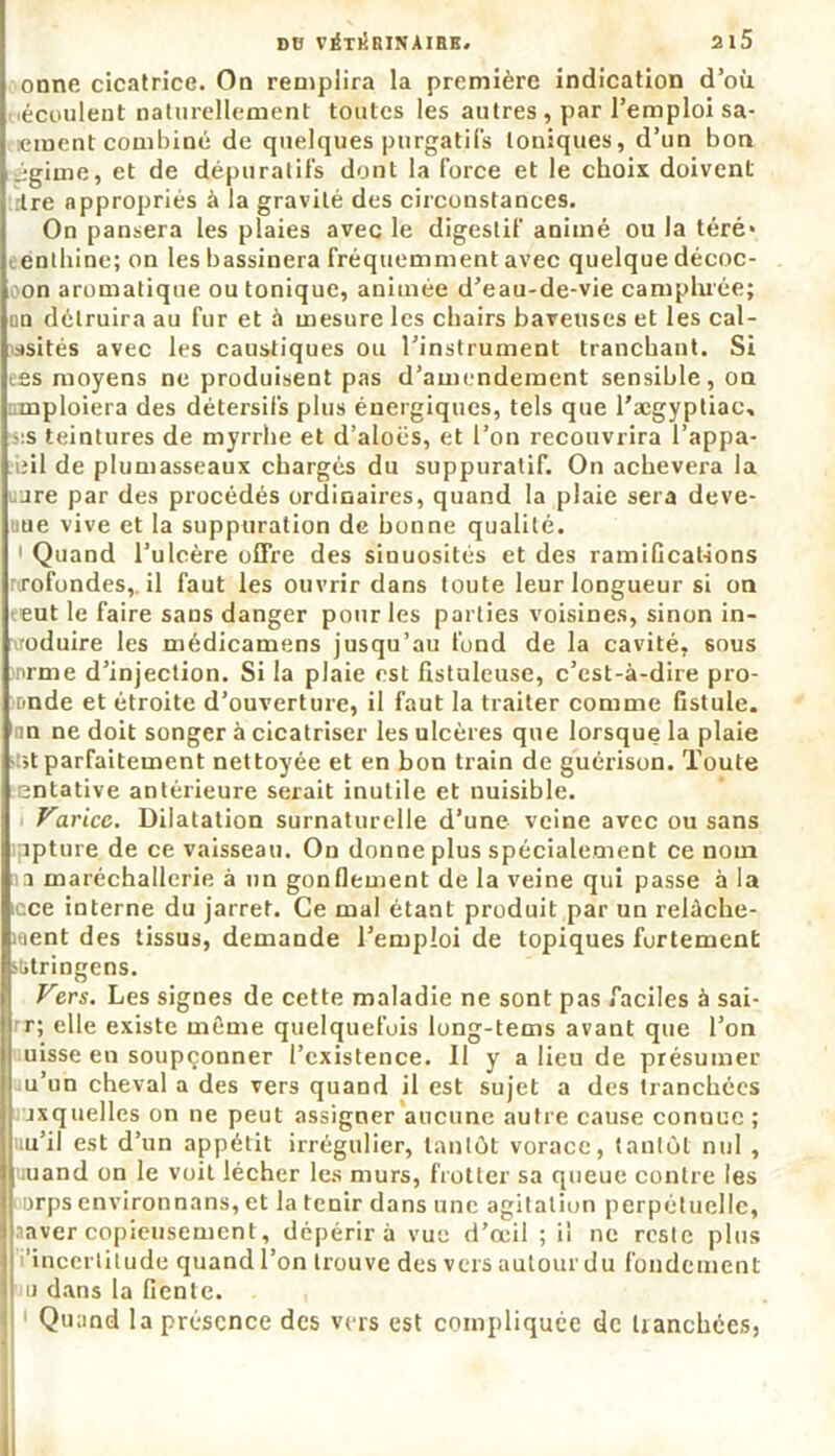 onne cicatrice. On remplira la première indication d’où écoulent naturellement toutes les autres , par l’emploi sa- vaient combiné de quelques purgatifs toniques, d’un bon igime, et de dépuratifs dont la force et le choix doivent Ire appropriés à la gravité des circonstances. On pansera les plaies avec le digestif animé ou la téré* enthine; on les bassinera fréquemment avec quelque décoc- on aromatique ou tonique, animée d’eau-de-vie camphrée; on détruira au fur et à mesure les chairs baveuses et les cal- ssités avec les caustiques ou l’instrument tranchant. Si ees moyens ne produisent pas d’amendement sensible, on emploiera des détersifs plus énergiques, tels que l’ægyptiac, ■sis teintures de myrrhe et d’aloës, et l’on recouvrira l’appa- iîil de plumasseaux chargés du suppuratif. On achèvera la are par des procédés ordinaires, quand la plaie sera deve- nue vive et la suppuration de bonne qualité. 1 Quand l’ulcère offre des sinuosités et des ramifications rtrofondes,. il faut les ouvrir dans toute leur longueur si on eut le faire sans danger pour les parties voisines, sinon in- oduire les médicamens jusqu’au fond de la cavité, sous nrme d’injection. Si la plaie est fistuleuse, c’est-à-dire pro- nnde et étroite d’ouverture, il faut la traiter comme fistule, in ne doit songer à cicatriser les ulcères que lorsque la plaie ;t parfaitement nettoyée et en bon train de guérison. Toute entative antérieure serait inutile et nuisible. Varice. Dilatation surnaturelle d’une veine avec ou sans îpture de ce vaisseau. On donne plus spécialement ce nom a maréchallerie à un gonflement de la veine qui passe à la ace interne du jarret. Ce mal étant produit par un relâche- ment des tissus, demande l’emploi de topiques fortement stitringens. Vers. Les signes de cette maladie ne sont pas faciles à sai- r; elle existe meme quelquefois long-tems avant que l’on uisse en soupçonner l’existence. 11 y a lieu de présumer u’un cheval a des vers quand il est sujet a des tranchées rxquelles on ne peut assigner aucune autre cause connue ; uu’il est d’un appétit irrégulier, tantôt vorace, tantôt nul , uuand on le voit lécher les murs, frotter sa queue contre les urps environnans, et la tenir dans une agitation perpétuelle, aaver copieusement, dépérira vue d’œil ; il ne reste plus ‘incertitude quand l’on trouve des vers autourdu fondement u dans la fiente. Quand la présence des vers est compliquée de tranchées,