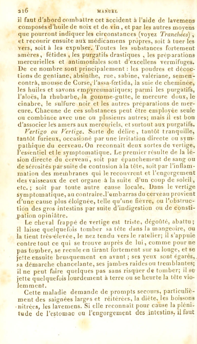 il faut d’abord oombattre cet accident à l’aide de lavemens composés d’huile de noix et de vin , et par les autres moyens que pourront indiquer les circonstances (voyez Tranchées) , et recourir ensuite aux médicamens propres, soit à tuer les vers, soit à les expulser. Toutes les substances fortement amères, fétides , les purgatifs drastiques , les préparations mercurielles et antimoniales sont d’exccllens vermifuges. De ce nombre sont principalement : les poudres et décoc- tions de gentiane, absinthe, rue, Sabine, valériane, semen- contrà, mousse de Corse, l’assa-fœtida, la suie de cheminée, les huiles et savons empyreumatiques; parmi les purgatifs, l’aloës, la rhubarbe, la gomme-gutte, le mercure doux, le cinabre, le sulfure noir et les autres préparations de mer- cure. Chacune de ces substances peut être employée seule ou combinée avec une ou plusieurs autres; mais il est bon d’associer le's amers aux mercuriels, et surtout aux purgatils. Vertigo ou Vertige. Sorte de délire, tantôt tranquille, tantôt furieux, occasions par une irritation directe ou sym- pathique du cerveau. On reconnaît deux sortes de vertige, l’essentiel elle symptomatique. Le premier résulte de la lé- sion directe du cerveau, soit par épanchement de sang ou de sérosités par suite de contusion à la tète, soit par l’inflam- mation des membranes qui le recouvrent et l’engorgement des vaisseaux de cet organe à la suite d’un coup de soleil, etc. ; soit par toute autre cause locale. Dans le vertige symptomatique, au contraire.l’embarras du cerveau provient d’une cause plus éloignée, telle qu’une fièvre, ou l’obstruc- tion des gros intestins par suite d’indigestion ou de consti- pation opiniâtre. Le cheval frappé de vertige est triste, dégoûté, abattu ; il laisse quelquefois tomber sa tête dans la mangeoire, ou la tient très-élevée, le nez tendu vers le râtelier; il s’appuie contre tout ce qui se trouve auprès de lui, comme pour ne pas topiber, se recule en tirant fortement sur sa longe, et se jette ensuite brusquement en avant ; ses yeux sont égarés, sa démarche chancelante, scs jambes raides ou tremblantes; il ne peut faire quelques pas sans risquer de tomber; il se jette quelquefois lourdement à terre ou se heurte la tète vio- lemment. Cette maladie demande de prompts secours, particuliè- ment des saignées larges et réitérées, la diète, les boissons •nitrées, les lavemens. Si elle reconnaît pour cause la pléni- tude de l’estomac ou l’engorgement des intestins^ il faut