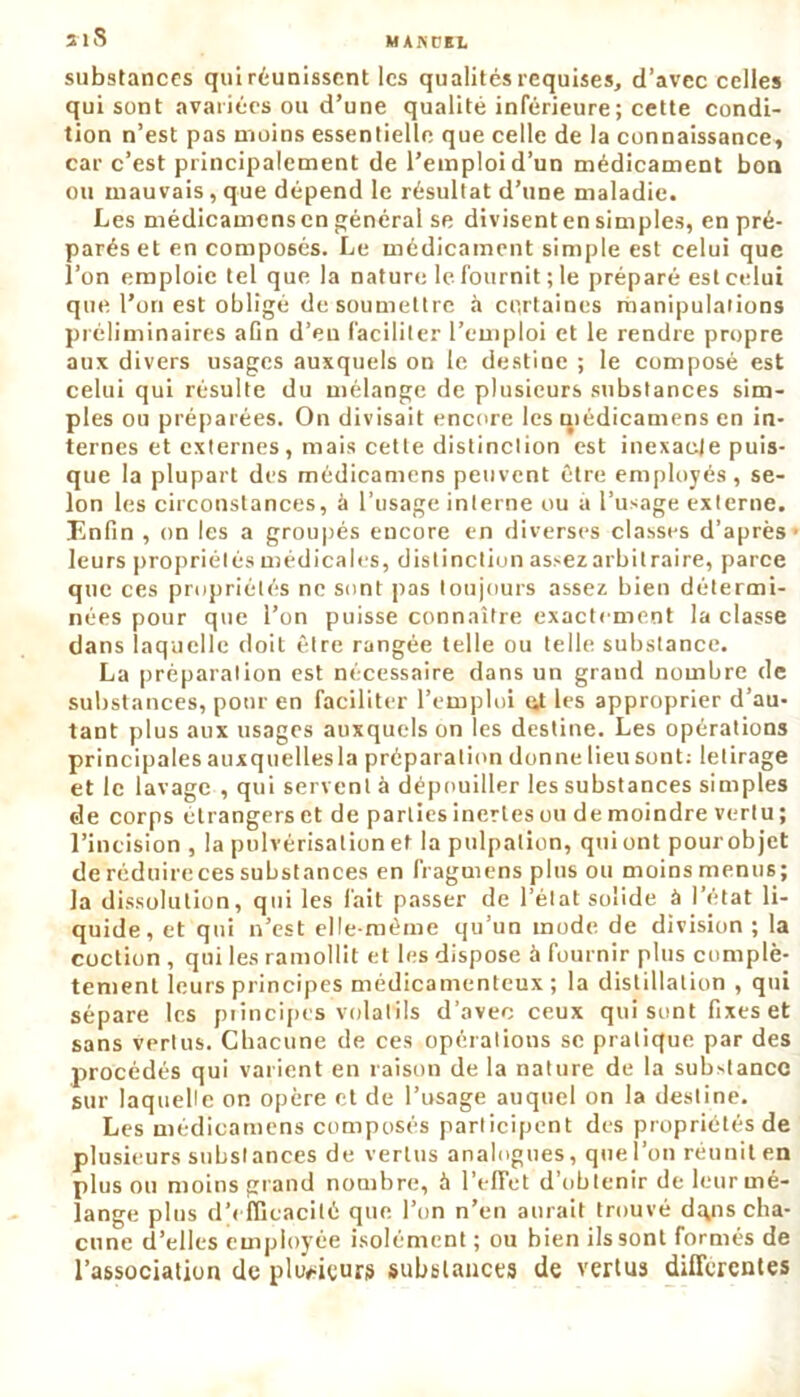 3lS substances qui réunissent les qualités requises, d’avec celles qui sont avariées ou d’une qualité inférieure; cette condi- tion n’est pas moins essentielle que celle de la connaissance, car c’est principalement de l’emploi d’un médicament bon ou mauvais, que dépend le résultat d’une maladie. Les médicamens en général se divisent en simples, en pré- parés et en composés. Le médicament simple est celui que l’on emploie tel que la nature le fournit ; le préparé est celui que l’on est obligé de soumettre à certaines manipulations préliminaires afin d’en faciliter l’emploi et le rendre propre aux divers usages auxquels on le destine ; le composé est celui qui résulte du mélange de plusieurs substances sim- ples ou préparées. On divisait encore les qiédicamens en in- ternes et externes, mais cette distinction est inexaeje puis- que la plupart des médicamens peuvent être employés, se- lon les circonstances, à l’usage interne ou a l’usage externe. Enfin , on les a groupés encore en diverses classes d’après- leurs propriétés médicales, distinction assez arbitraire, parce que ces propriétés ne sont pas toujours assez bien détermi- nées pour que l’on puisse connaître exactement la classe dans laquelle doit être rangée telle ou telle substance. La préparation est nécessaire dans un grand nombre de substances, pour en faciliter l’emploi lit les approprier d’au- tant plus aux usages auxquels on les destine. Les opérations principales auxquellesla préparation donne lieu sont: letirage et le lavage , qui servent à dépouiller les substances simples de corps étrangers et de parties inertes ou de moindre vertu ; l’incision , la pulvérisation et la pulpation, qui ont pour objet de réduire ces substances en fragmens plus ou moins menus; la dissolution, qui les fait passer de l’état solide à l’état li- quide, et qui n’est elle-même qu’un mode de division; la coction , qui les ramollit et les dispose à fournir plus complè- tement leurs principes médicamenteux ; la distillation , qui sépare les principes volatils d’avec ceux qui sont fixes et sans vertus. Chacune de ces opérations se pratique par des procédés qui varient en raison de la nature de la substance sur laquelle on opère et de l’usage auquel on la destine. Les médicamens composés participent des propriétés de plusieurs substances de vertus analogues, que l’on réunit en plus ou moins grand nombre, à l’elTet d’obtenir de leur mé- lange plus d’efficacité que l’on n’en aurait trouvé d^ns cha- cune d’elles employée isolément ; ou bien ils sont formés de l’association de plusieurs substances de vertus differentes